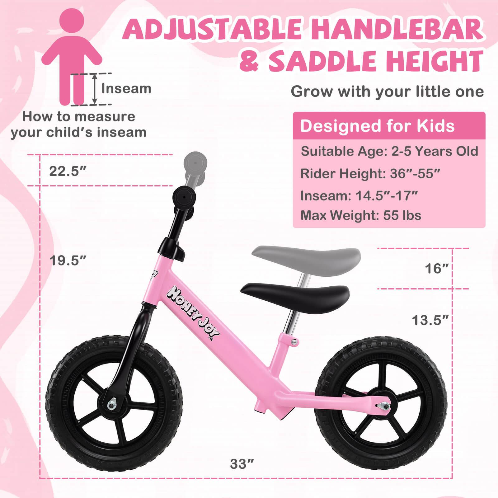 ADJUSTABLE HANDLEBAR & SADDLE HEIGHT  
Grow with your little one  

How to measure your child's inseam  

Designed for Kids  
Suitable Age: 2-5 Years Old  
Rider Height: 36"-55"  
Inseam: 14.5"-17"  
Max Weight: 55 lbs  

HONEY JOY  
19.5"  
16"  
13.5"  
33"