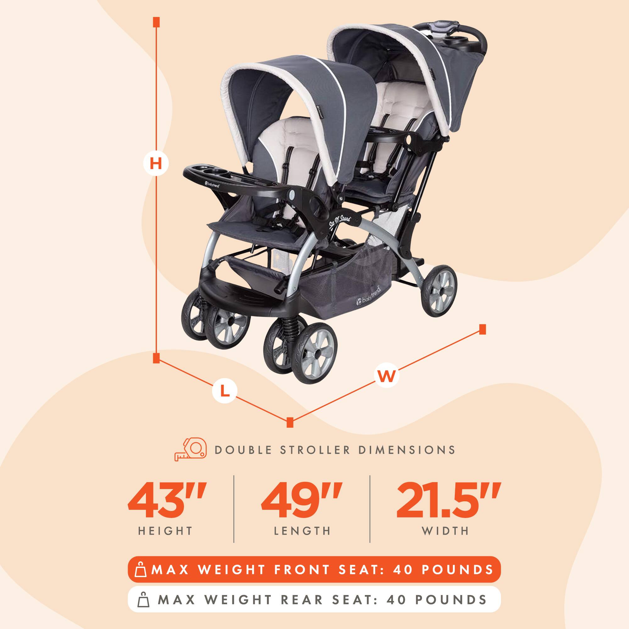 H: 43"  
L: 49"  
W: 21.5"  

DOUBLE STROLLER DIMENSIONS  

MAX WEIGHT FRONT SEAT: 40 POUNDS  
MAX WEIGHT REAR SEAT: 40 POUNDS