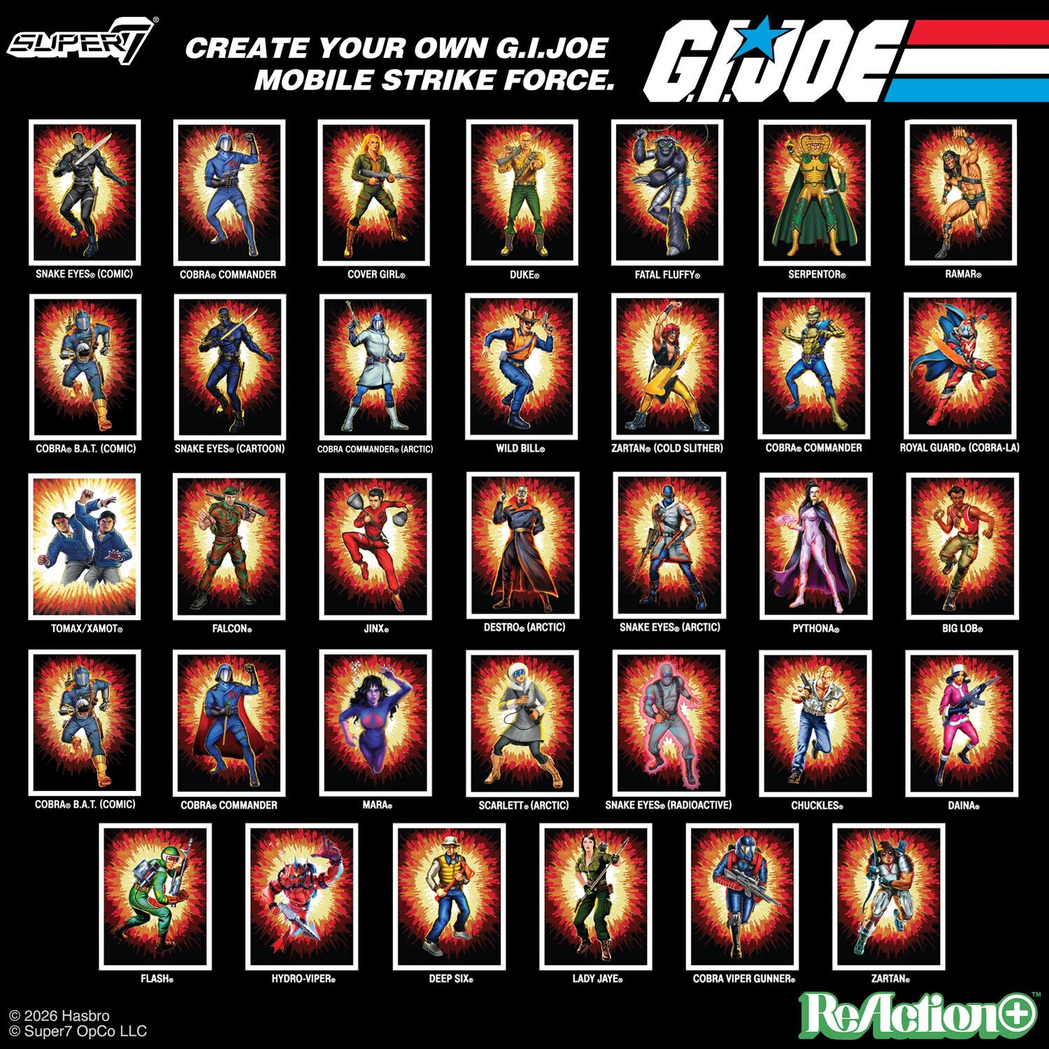 SUPER CREATE YOUR OWN G.I.JOE MOBILE STRIKE FORCE. SNAKE EYES (COMIC) COBRA COMMANDER COVER GIRL DUKE FATAL FLUFFY SERPENTOR RAMA COBRA B.A.T. (COMIC) SNAKE EYES (CARTOON) COBRA COMMANDER (ARCTIC) WILD BILL ZARTAN (COLD SLITHER) COBRA COMMANDER ROYAL GUARD (COBRA-LA) TOMAX/XAMOT FALCON JINX DESTRO (ARCTIC) SNAKE EYES (ARCTIC) PYTHONA BIG LOB MARA SCARLETT (ARCTIC) SNAKE EYES (RADIOACTIVE) CHUCKLES DAINA FLASH HYDRO-VIPER DEEP SIX LADY JAYE COBRA VIPER GUNNER ZARTAN ReAction