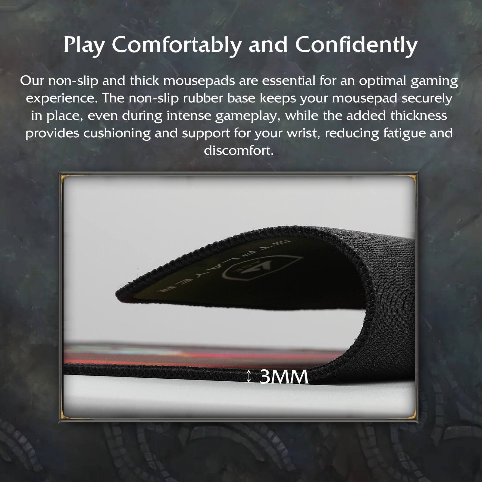Play Comfortably and Confidently

Our non-slip and thick mousepads are essential for an optimal gaming experience. The non-slip rubber base keeps your mousepad securely in place, even during intense gameplay, while the added thickness provides cushioning and support for your wrist, reducing fatigue and discomfort.

3MM
