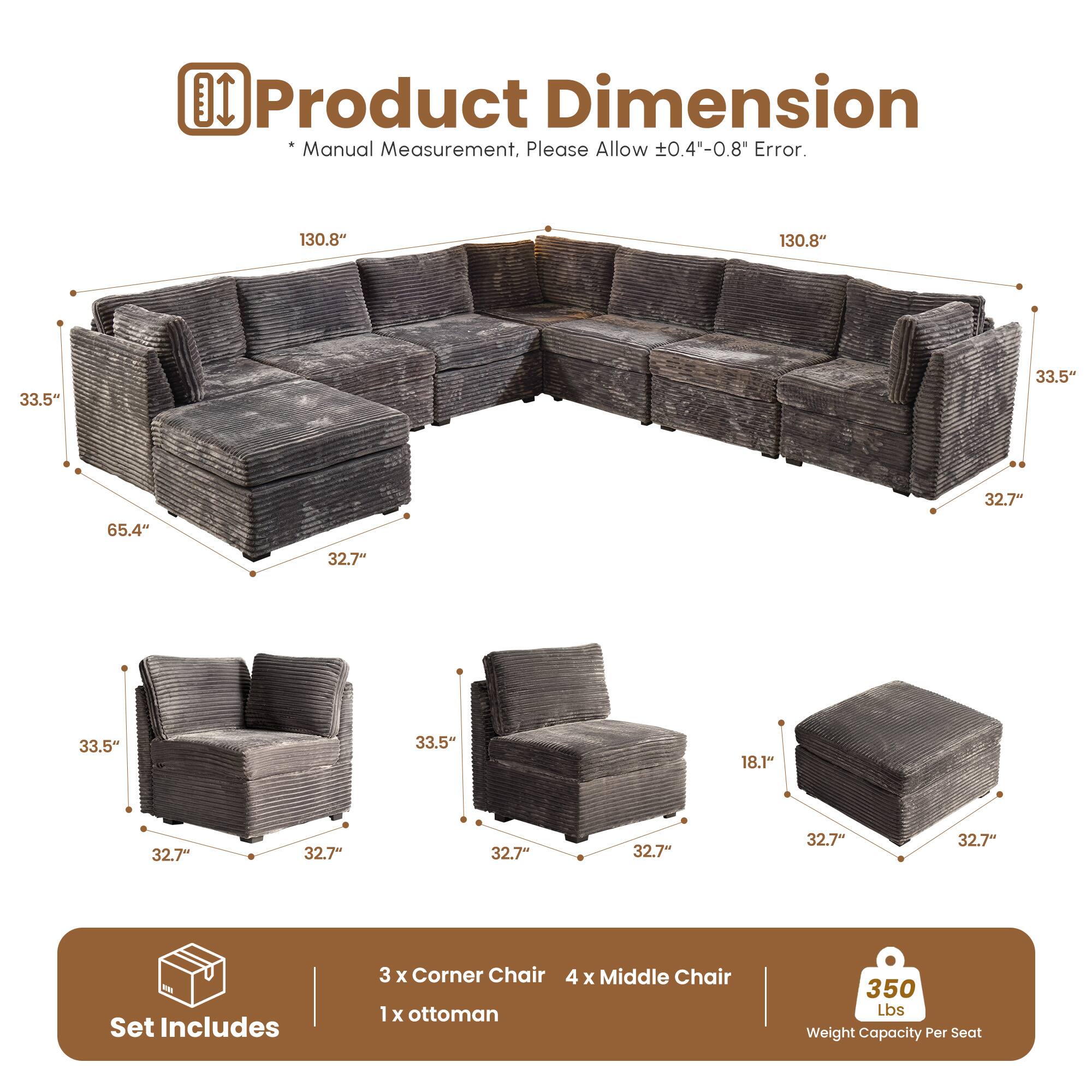 Product Dimension Manual Measurement, Please Allow 0.4"-0.8" Error.

130.8" 130.8" 33.5" 33.5" 32.7" 65.4" 32.7" 33.5" 33.5" 18.1" 32.7" 32.7" 32.7" 32.7" 32.7" 32.7"

Set Includes
3 x Corner Chair
4 x Middle Chair
1 x Ottoman

350 Lbs Weight Capacity Per Seat