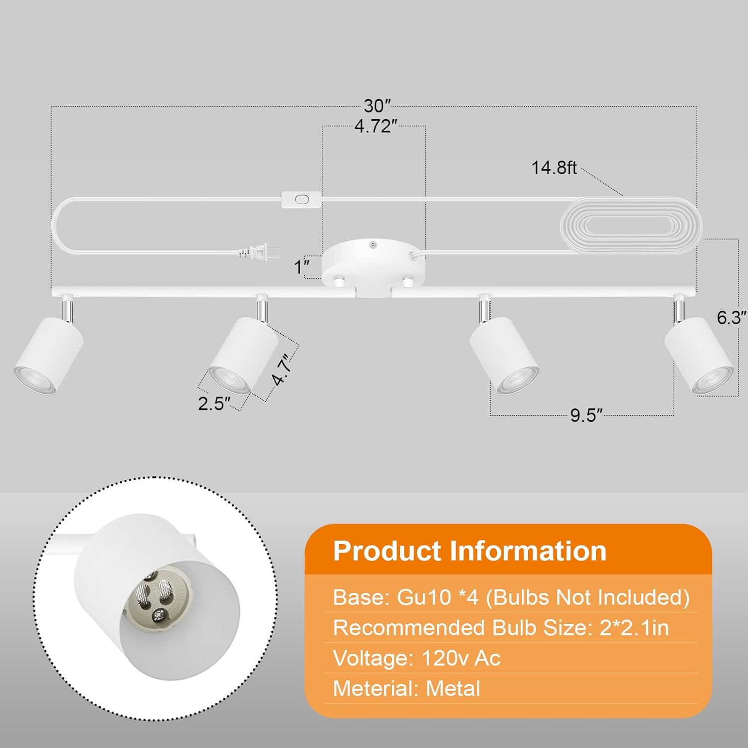 30" 4.72" 14.8ft 1" 6.3" 2.5" 7" 4.9.5" Product Information Base: Gu10 *4 (Bulbs Not Included) Recommended Bulb Size: 2*2.1in Voltage: 120v Ac Material: Metal