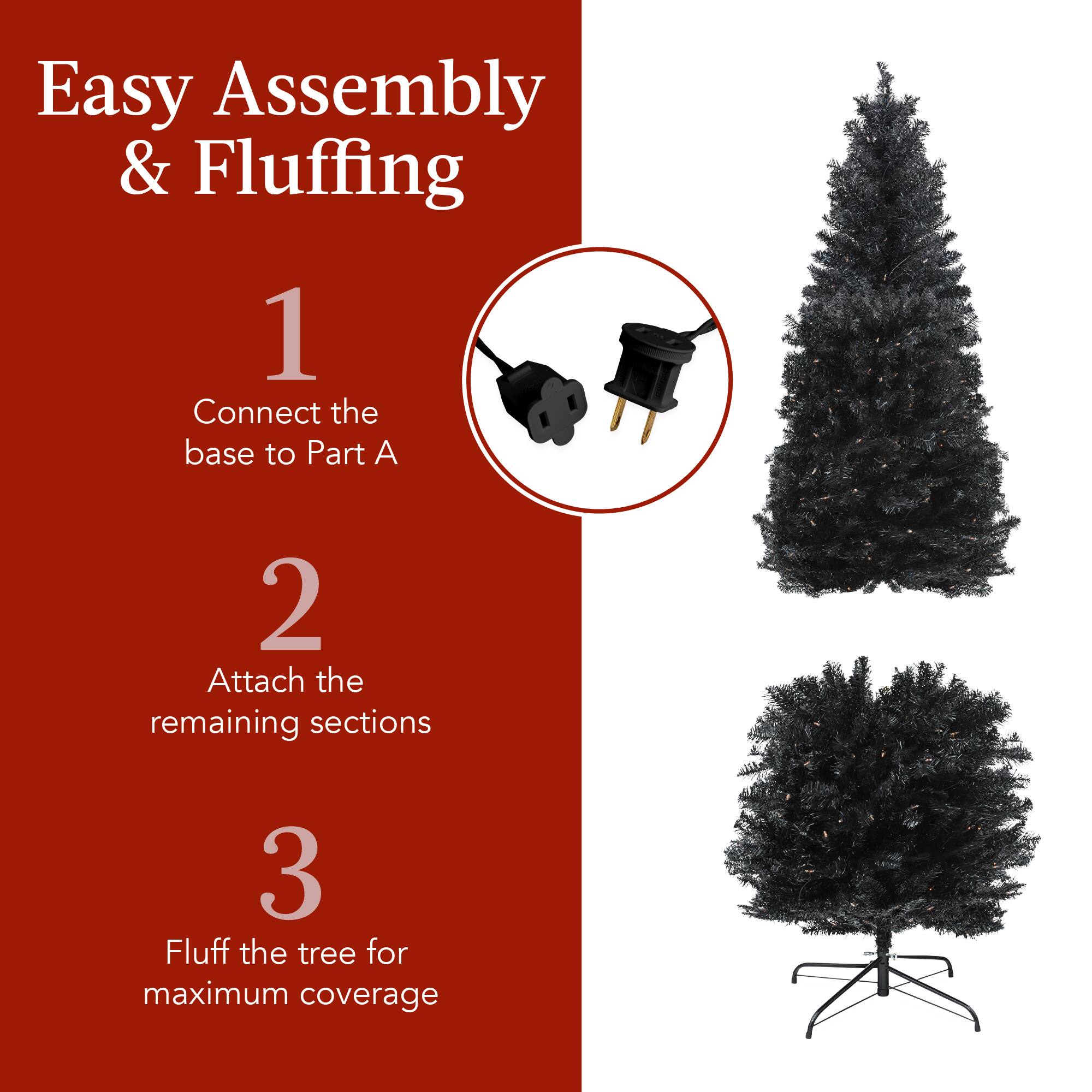 Easy Assembly & Fluffing

1. Connect the base to Part A
2. Attach the remaining sections
3. Fluff the tree for maximum coverage