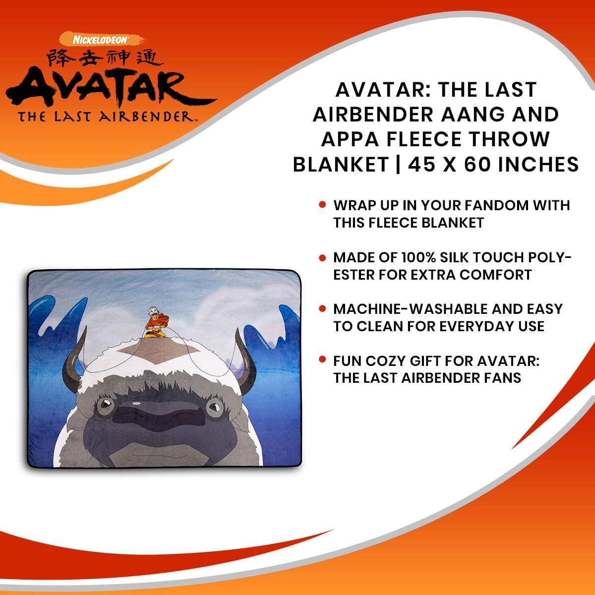 **Nickelodeon Avatar: The Last Airbender**

**Avatar: The Last Airbender Aang and Appa Fleece Throw Blanket | 45 x 60 Inches**

- Wrap up in your fandom with this fleece blanket
- Made of 100% silk touch polyester for extra comfort
- Machine-washable and easy to clean for everyday use
- Fun cozy gift for Avatar: The Last Airbender fans