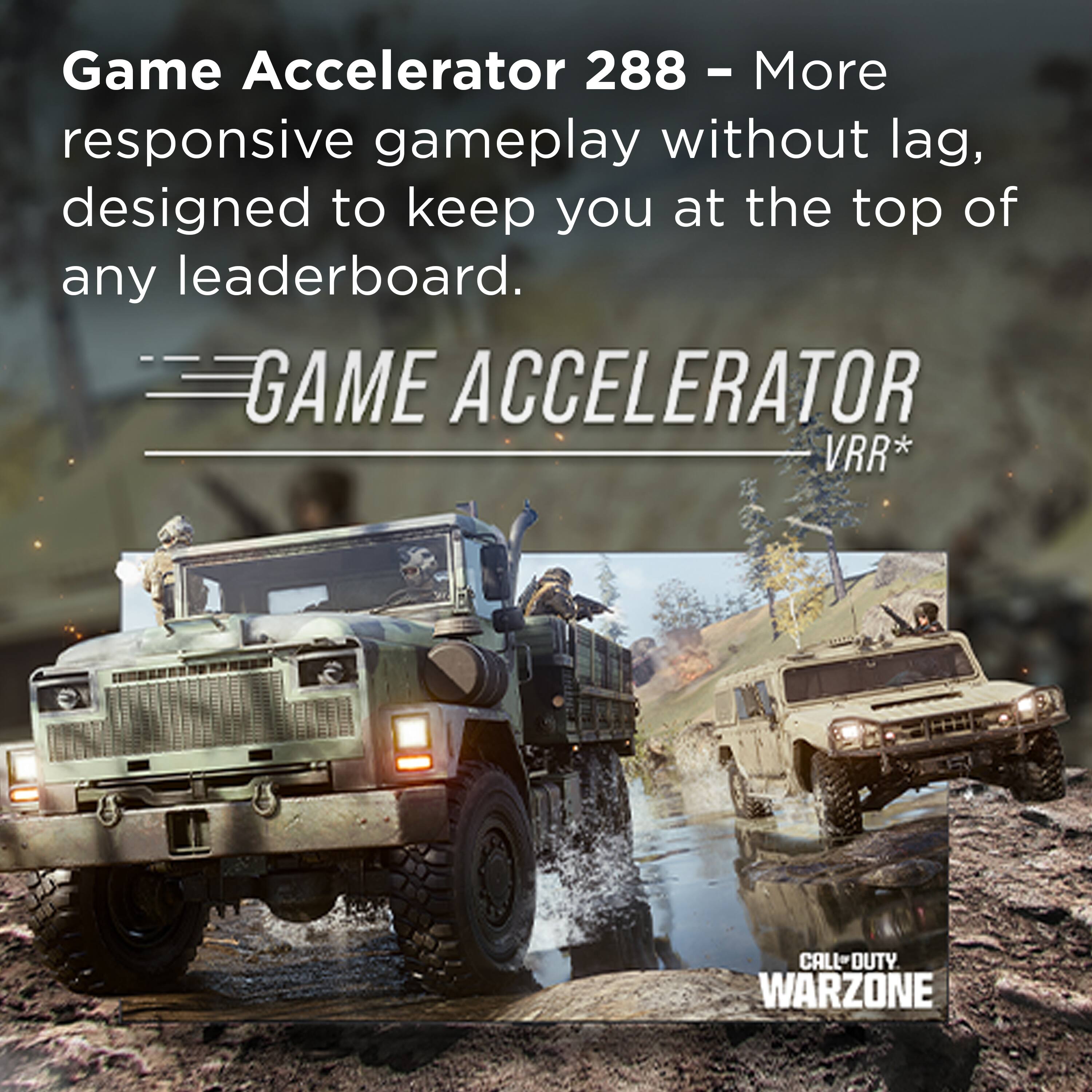 Game Accelerator 288 – More responsive gameplay without lag, designed to keep you at the top of any leaderboard.

GAME ACCELERATOR VRR*

CALL OF DUTY WARZONE