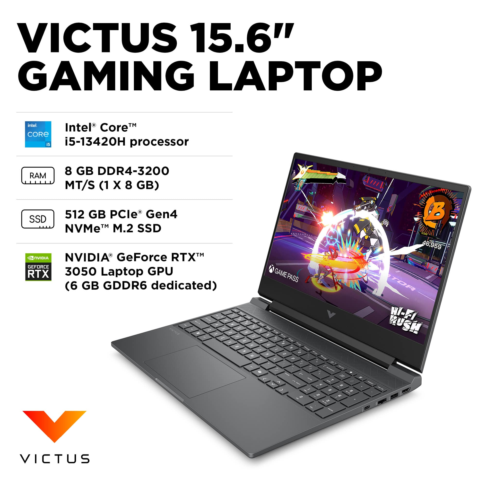 VICTUS 15.6" GAMING LAPTOP

Intel® Core™ i5-13420H processor

8 GB DDR4-3200 RAM MT/S (1 X 8 GB)

512 GB PCIe® Gen4 NVMe™ M.2 SSD

NVIDIA® GeForce RTX™ 3050 Laptop GPU (6 GB GDDR6 dedicated)

GAMEPASS

WI-FI RUSH

VICTUS