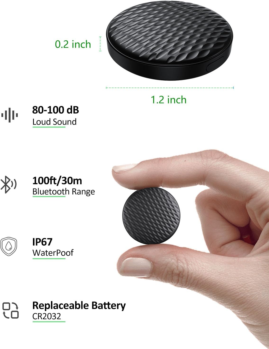 0.2 inch  
80-100 dB Loud Sound  
1.2 inch  
100ft/30m Bluetooth Range  
IP67 WaterProof  
Replaceable Battery CR2032