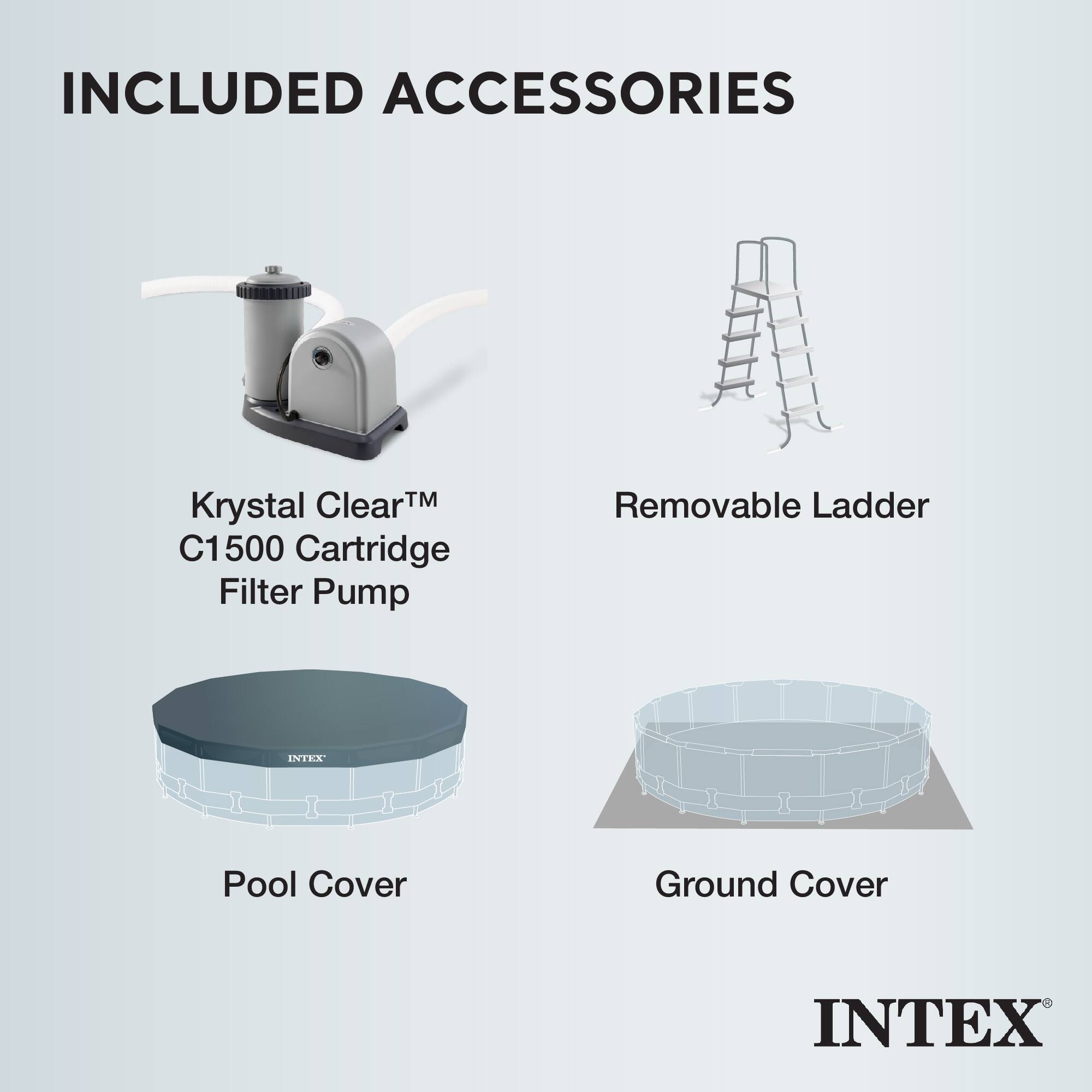 INCLUDED ACCESSORIES

- Krystal Clear™ C1500 Cartridge Filter Pump
- Removable Ladder
- Pool Cover
- Ground Cover

INTEX