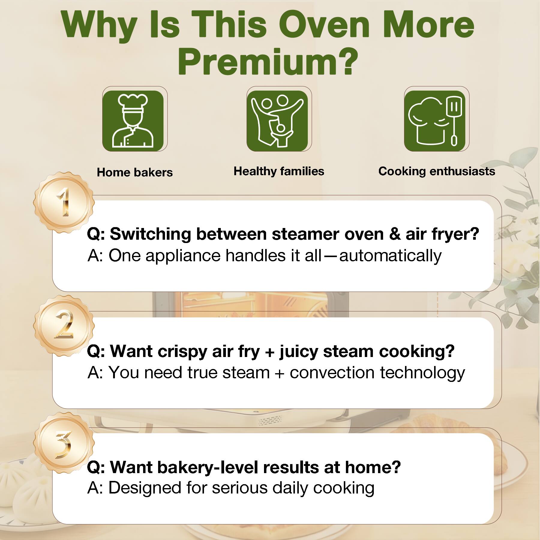 Why Is This Oven More Premium?

Home bakers
Healthy families
Cooking enthusiasts

1. Q: Switching between steamer oven & air fryer?  
   A: One appliance handles it all—automatically

2. Q: Want crispy air fry + juicy steam cooking?  
   A: You need true steam + convection technology

3. Q: Want bakery-level results at home?  
   A: Designed for serious daily cooking