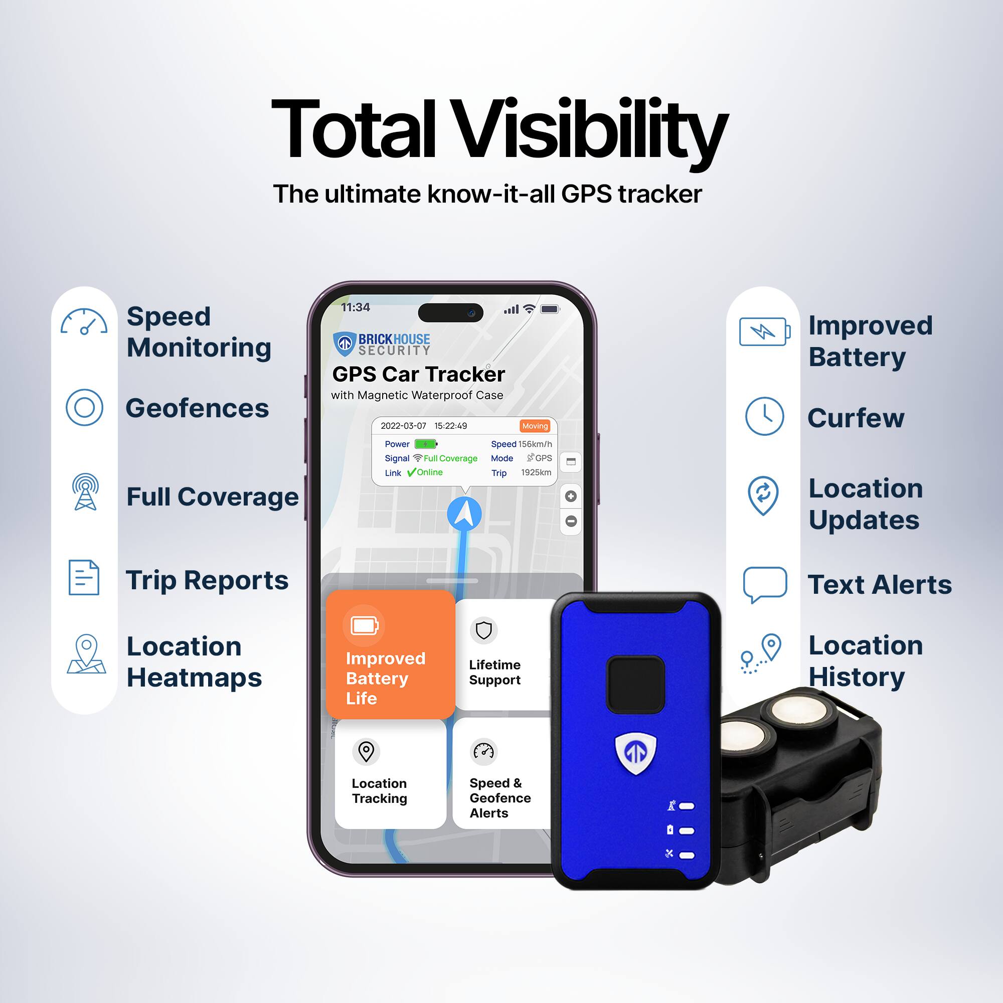 Total Visibility  
The ultimate know-it-all GPS tracker  

- Speed Monitoring  
- Geofences  
- Full Coverage  
- Trip Reports  
- Location Heatmaps  
- Improved Battery Life  
- Lifetime Support & Service  
- Location Tracking  
- Speed & Geofence Alerts  

Improved Battery  
Curfew  
Location Updates  
Text Alerts  
Location History  

BRICKHOUSE SECURITY  
GPS Car Tracker with Magnetic Waterproof Case  
2022-08-07 15:22:49  
Power  
Signal  
Link  
Online  
Moving  
Speed 156km/h  
Mode GPS  
Trip 1925km