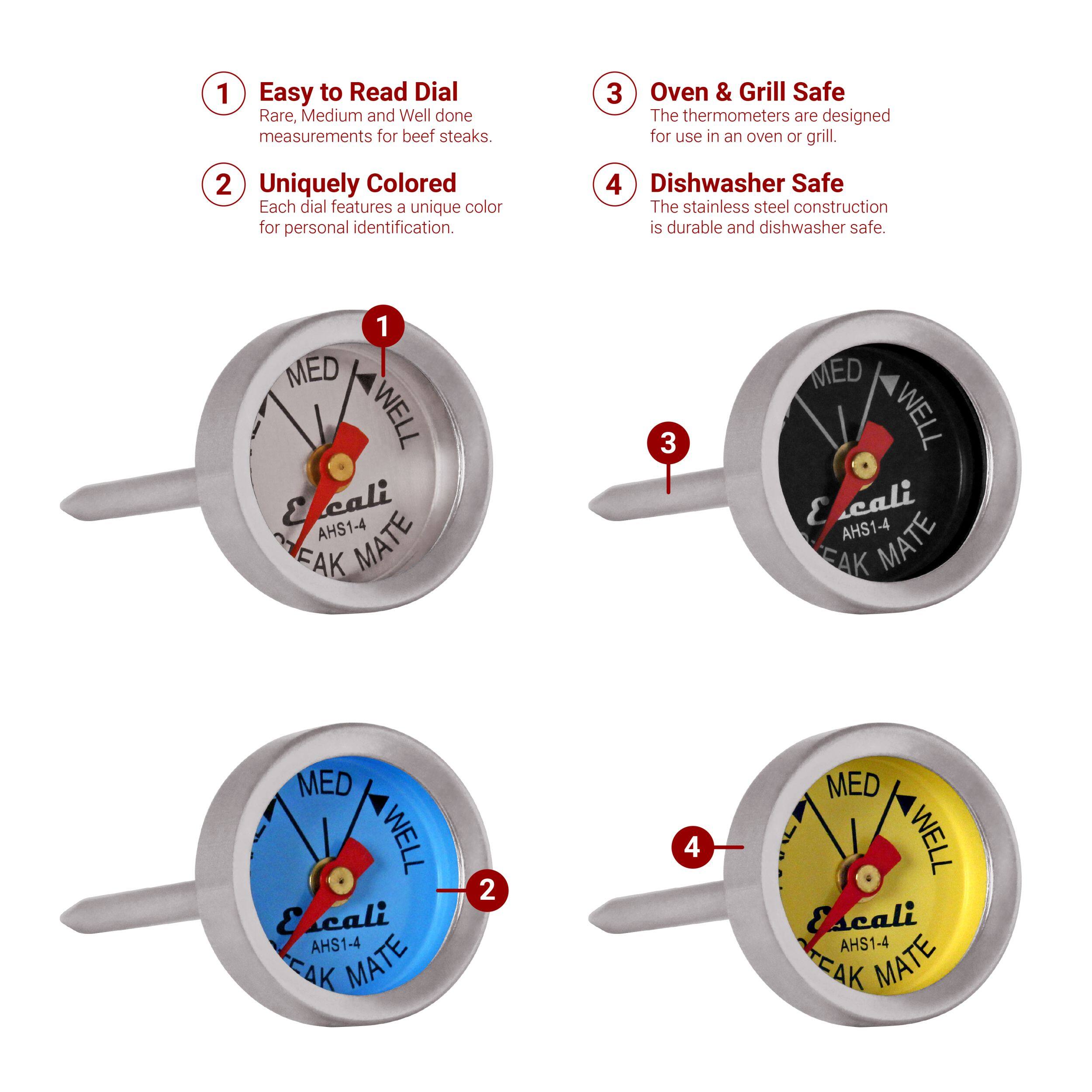 1 Easy to Read Dial Rare, Medium and Well done measurements for beef steaks. 2 Uniquely Colored Each dial features a unique color for personal identification. 3 Oven & Grill Safe The thermometers are designed for use in an oven or grill. 4 Dishwasher Safe The stainless steel construction is durable and dishwasher safe. 1 MED WELL E cali AHS1-4 MATE EAK 2 MED WELL E cali AHS1-4 MATE EAK 3 MED WELL E ali AHS1-4 MATE EAK MED WELL E cali AHS1-4 CAK MATE 4 MED WELL Escali AHS1-4 TEAK MATE