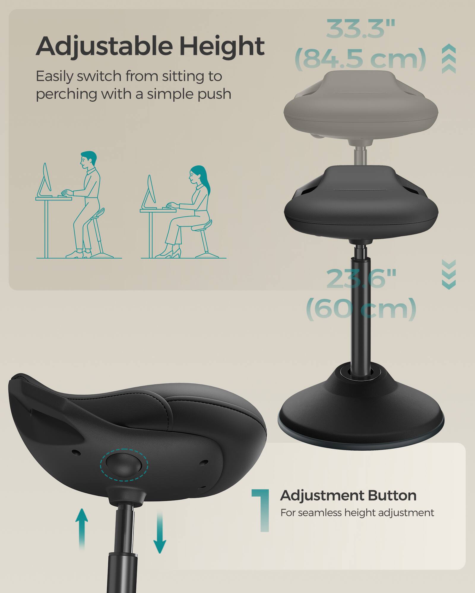 Adjustable Height  
Easily switch from sitting to perching with a simple push  

33.3" (84.5 cm)  

23.6" (60 cm)  

Adjustment Button  
For seamless height adjustment