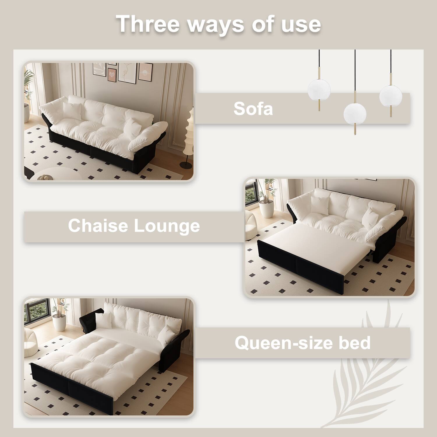Three ways of use

Sofa

Chaise Lounge

Queen-size bed