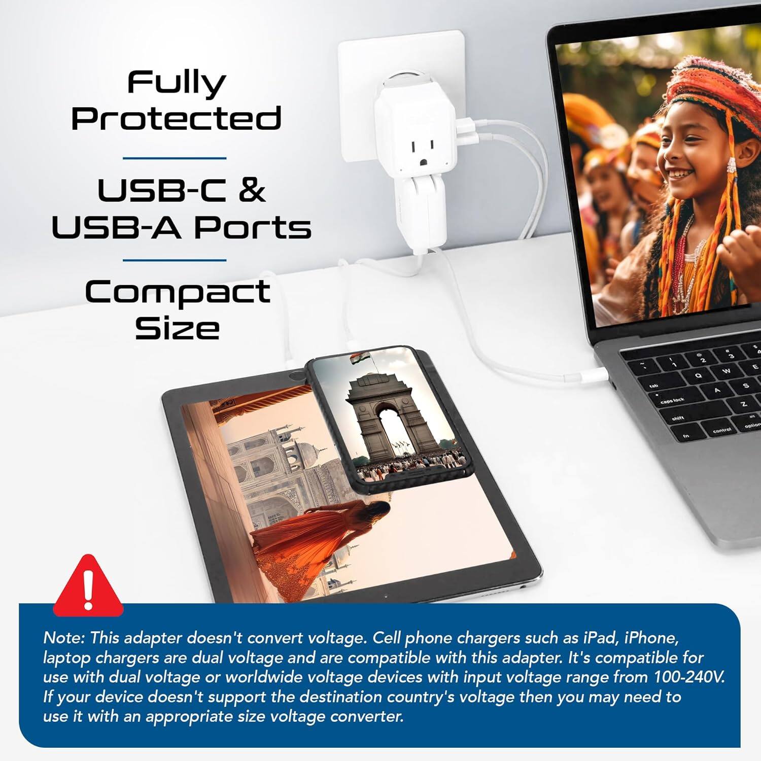 Fully Protected  
USB-C & USB-A Ports  
Compact Size  

Note: This adapter doesn't convert voltage. Cell phone chargers such as iPad, iPhone, laptop chargers are dual voltage and are compatible with this adapter. It's compatible for use with dual voltage or worldwide voltage devices with input voltage range from 100-240V. If your device doesn't support the destination country's voltage then you may need to use it with an appropriate size voltage converter.