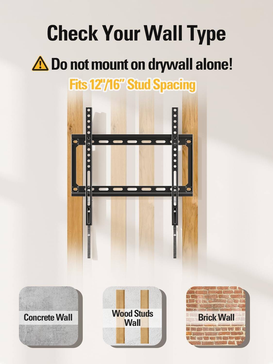 Check Your Wall Type  
Do not mount on drywall alone!  
Fits 12"/16" Stud Spacing  

Concrete Wall  
Wood Studs Wall  
Brick Wall