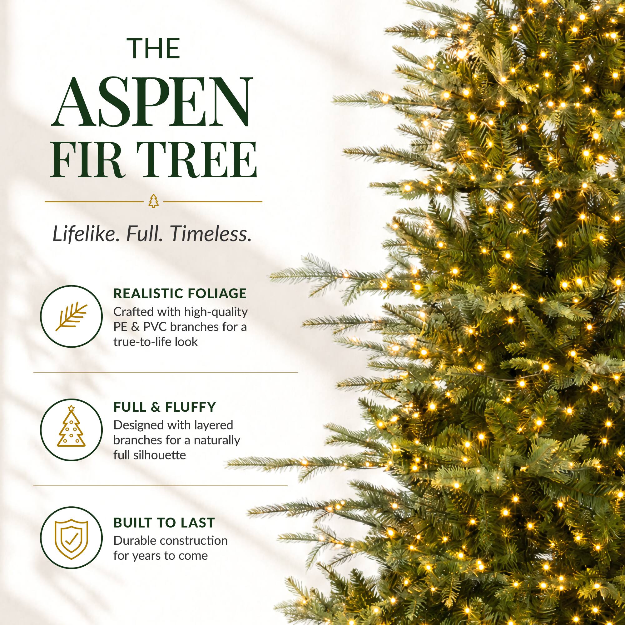 THE ASPEN FIR TREE  
Lifelike. Full. Timeless.  

REALISTIC FOLIAGE  
Crafted with high-quality PE & PVC branches for a true-to-life look  

FULL & FLUFFY  
Designed with layered branches for a naturally full silhouette  

BUILT TO LAST  
Durable construction for years to come