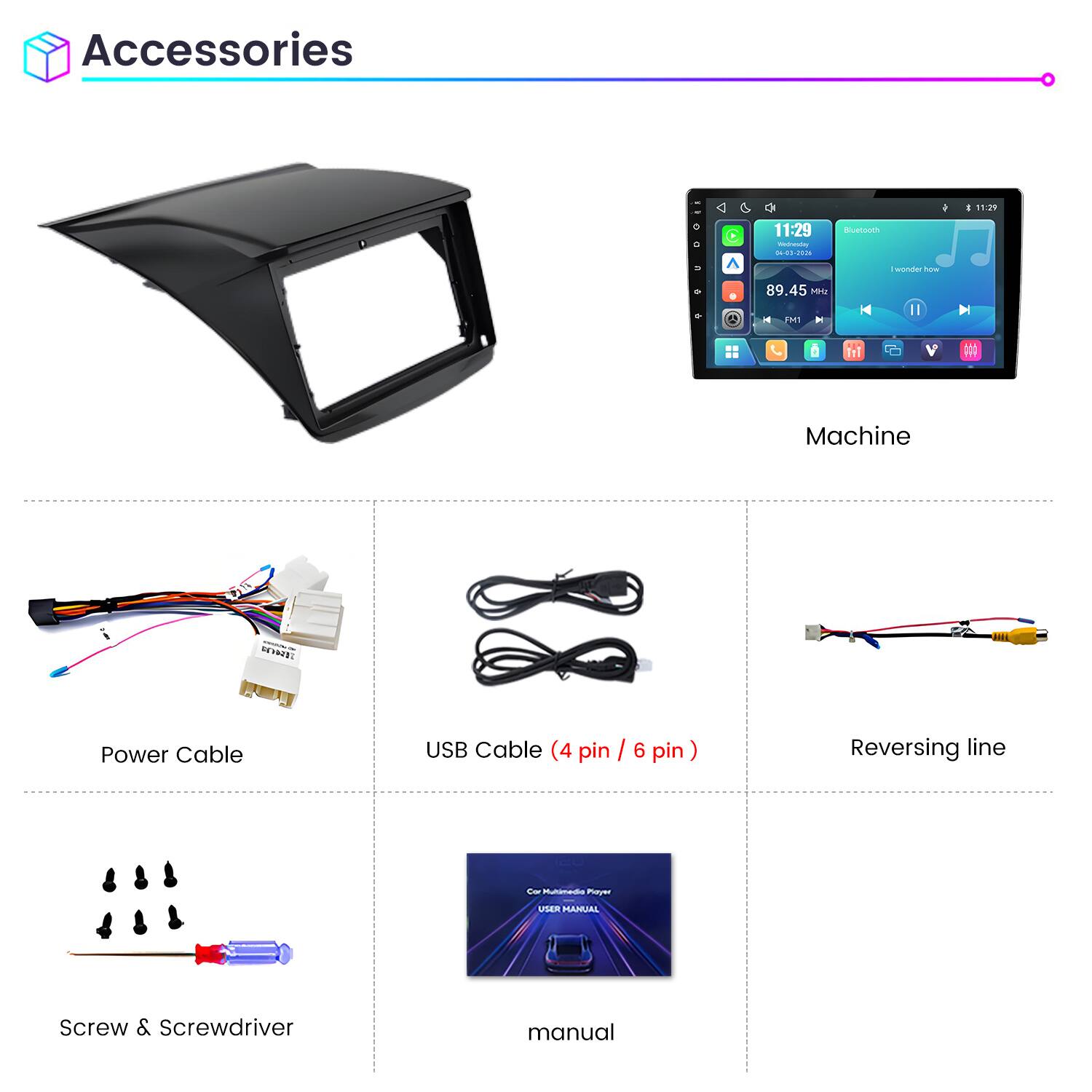 Accessories

11:29 Wednesday 04-83-202

Bluetooth

I 11:29

I wonder how

9

89.45 MHz

A

FM1

Machine

DONE

Power Cable

USB Cable (4 pin / 6 pin)

Reversing line

Car Multimedia Player

USER MANUAL

Screw & Screwdriver

manual
