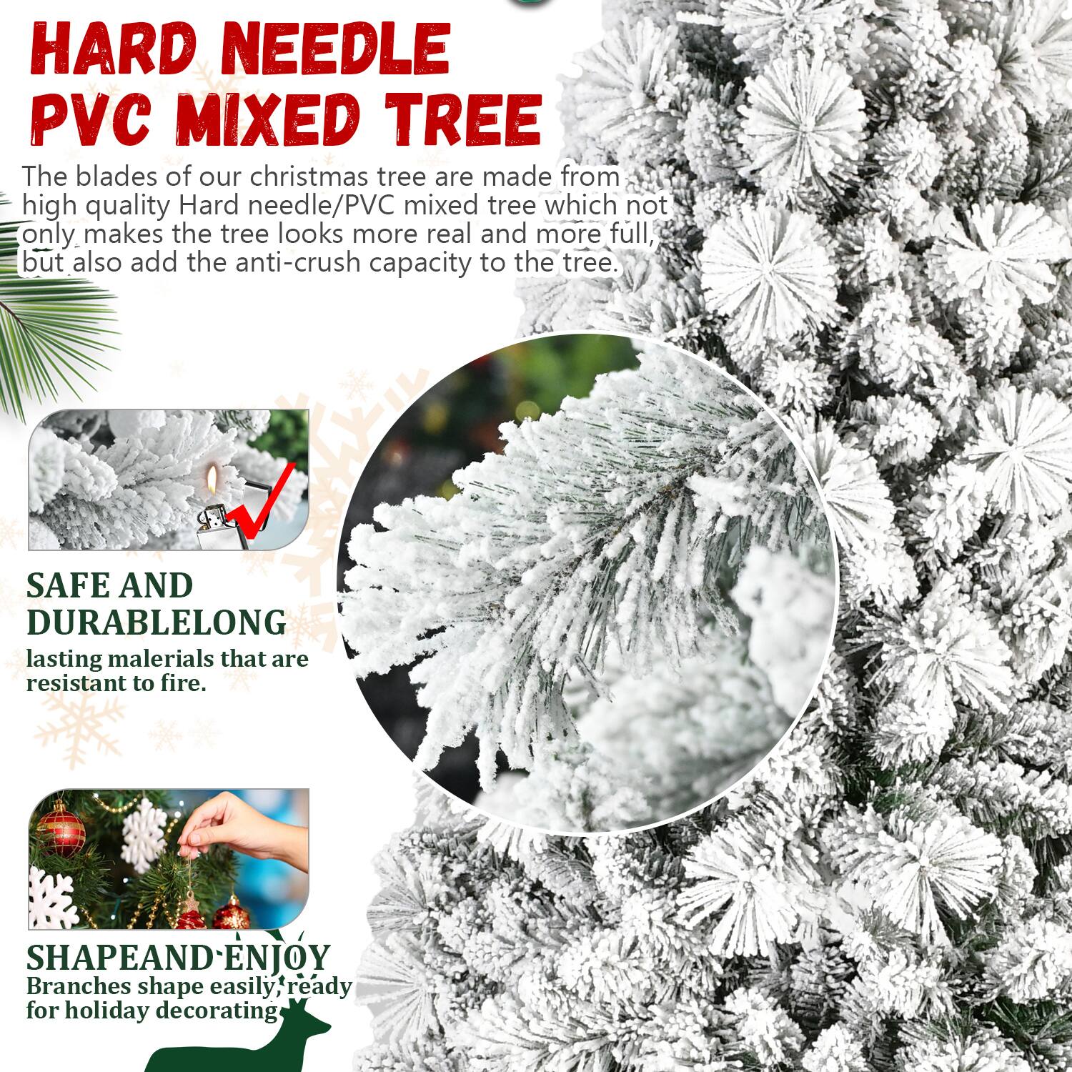 **HARD NEEDLE PVC MIXED TREE**

The blades of our Christmas tree are made from high-quality Hard needle/PVC mixed tree which not only makes the tree look more real and more full, but also add the anti-crush capacity to the tree.

**SAFE AND DURABLE**

Long-lasting materials that are resistant to fire.

**SHAPE AND ENJOY**

Branches shape easily, ready for holiday decorating.