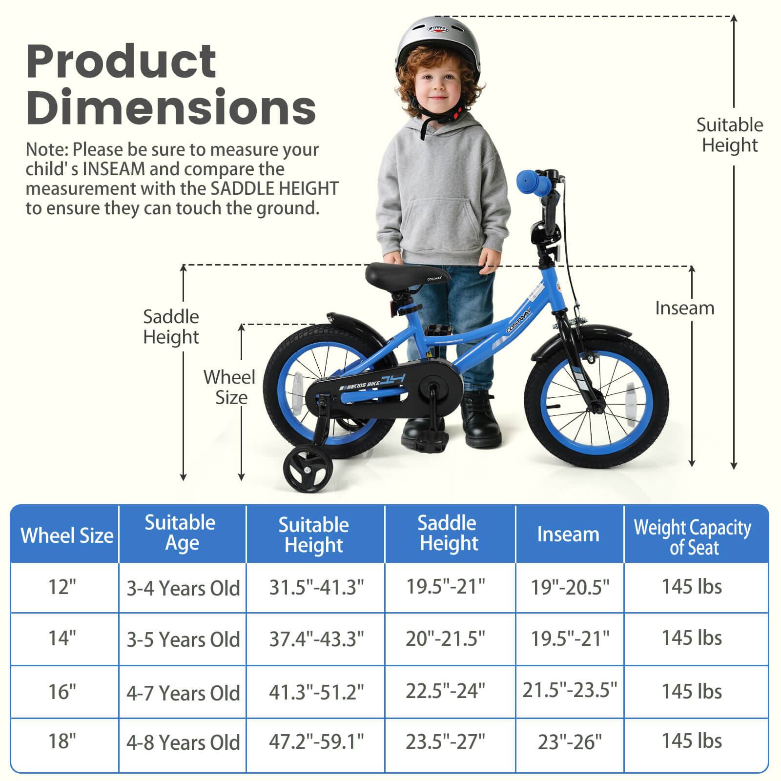 Product Dimensions

Note: Please be sure to measure your child's INSEAM and compare the measurement with the SADDLE HEIGHT to ensure they can touch the ground.

| Wheel Size | Suitable Age | Suitable Height | Saddle Height | Inseam | Weight Capacity of Seat |
|------------|-------------|----------------|--------------|--------|-----------------------|
| 12"        | 3-4 Years Old | 31.5"-41.3"     | 19.5"-21"     | 19"-20.5" | 145 lbs               |
| 14"        | 3-5 Years Old | 37.4"-43.3"     | 20"-21.5"     | 19.5"-21" | 145 lbs               |
| 16"        | 4-7 Years Old | 41.3"-51.2"     | 22.5"-24"     | 21.5"-23.5" | 145 lbs               |
| 18"        | 4-8 Years Old | 47.