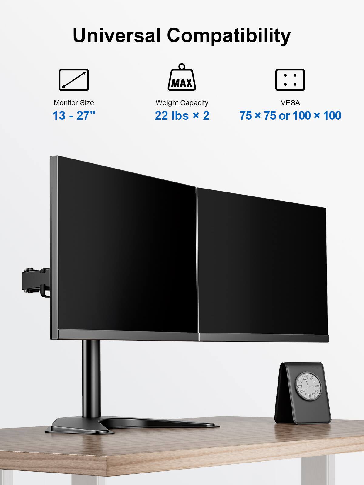 Universal Compatibility
Monitor Size 13 - 27"
Weight Capacity 22 lbs x 2
VESA 75 x 75 or 100 x 100
