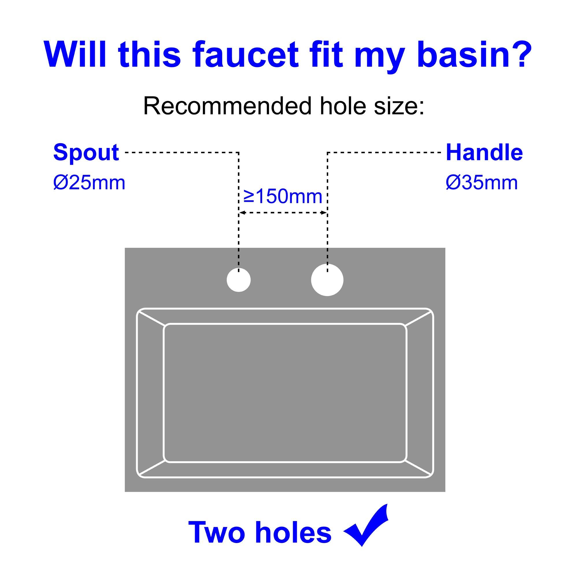 Will this faucet fit my basin? Recommended hole size: Spout 025mm >150mm Handle 035mm Two holes