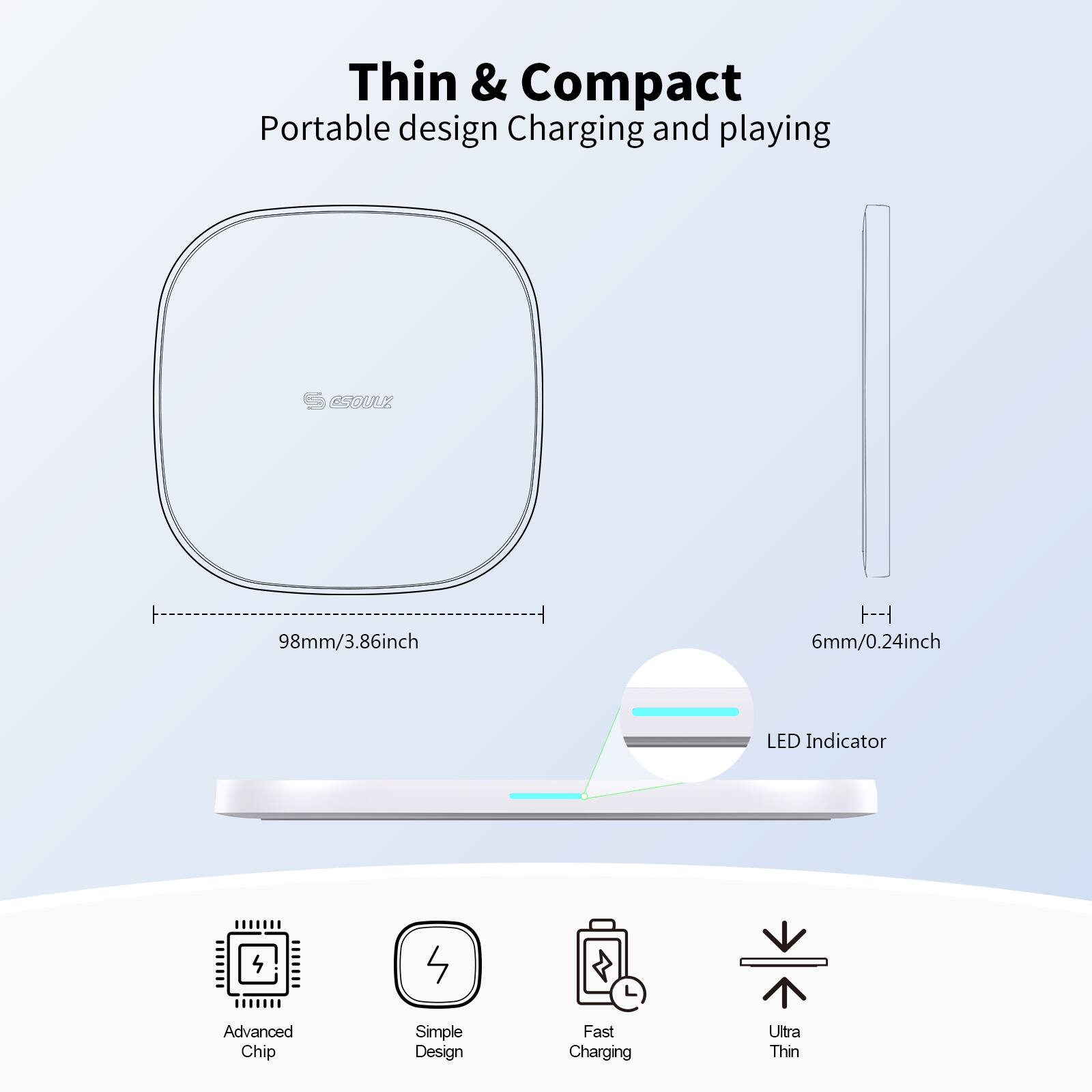 Thin & Compact  
Portable design Charging and playing  

98mm/3.86inch  
6mm/0.24inch  

LED Indicator  

Advanced Chip  
Simple Design  
Fast Charging  
Ultra Thin