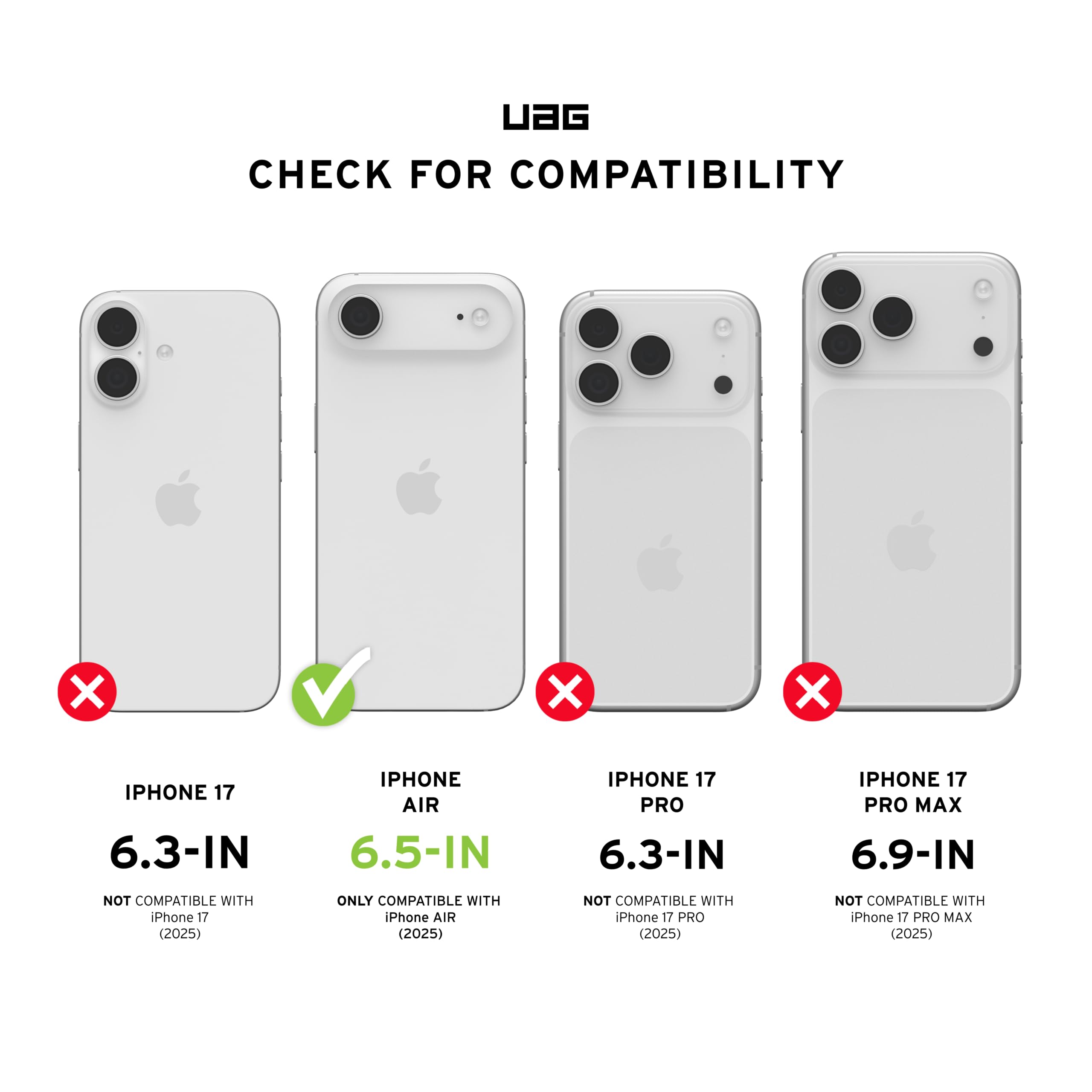 UAG CHECK FOR COMPATIBILITY

IPHONE 17 6.3-IN
NOT COMPATIBLE WITH iPhone 17 (2025)

IPHONE AIR 6.5-IN
ONLY COMPATIBLE WITH iPhone AIR (2025)

IPHONE 17 PRO 6.3-IN
NOT COMPATIBLE WITH iPhone 17 PRO (2025)

IPHONE 17 PRO MAX 6.9-IN
NOT COMPATIBLE WITH iPhone 17 PRO MAX (2025)