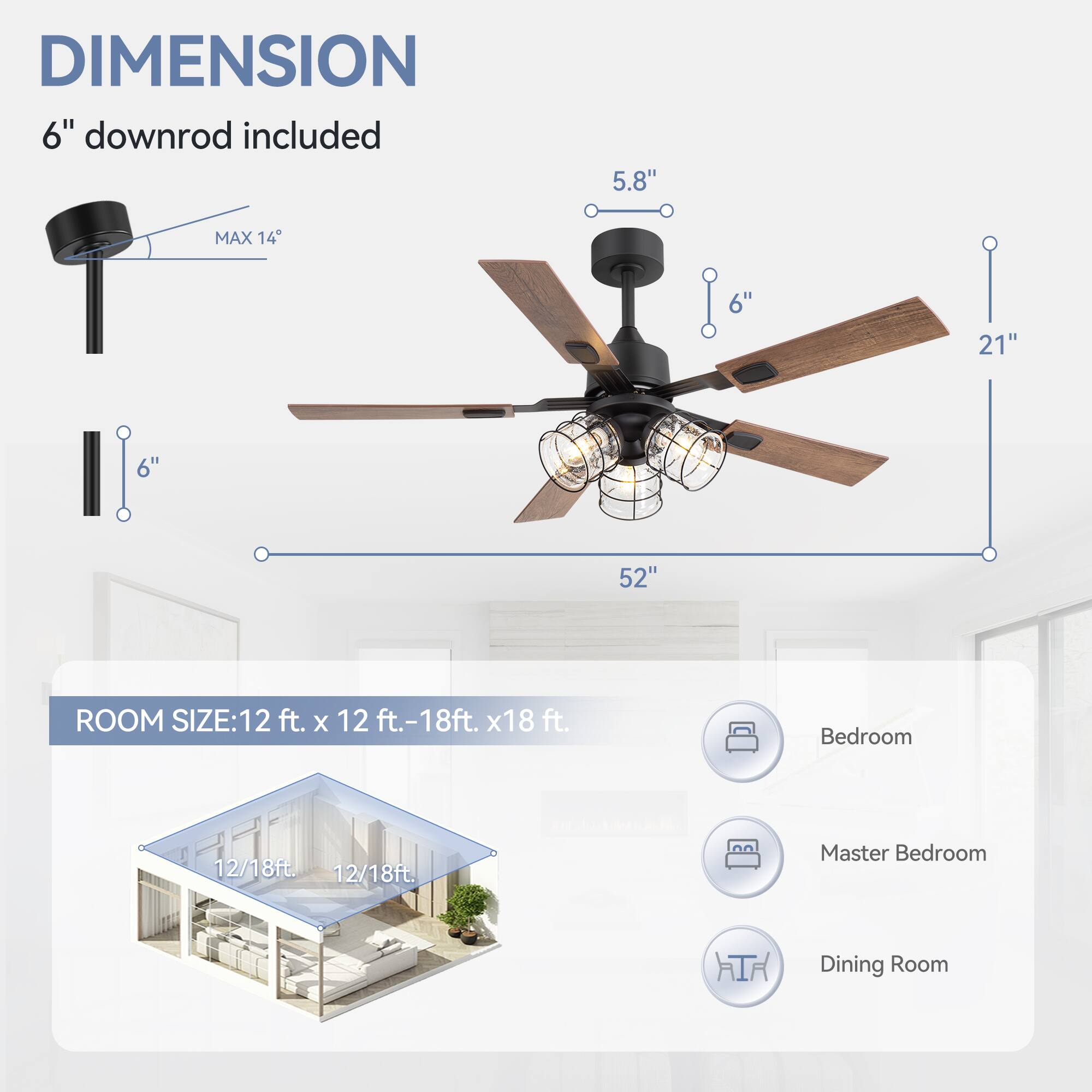 DIMENSION: 6" downrod included, 5.8", MAX 14, 6", 21", 6", 52"

ROOM SIZE: 12 ft. x 12 ft. - 18ft. x 18 ft.

Bedroom: 12/18ft

Master Bedroom: 12/18ft

Dining Room