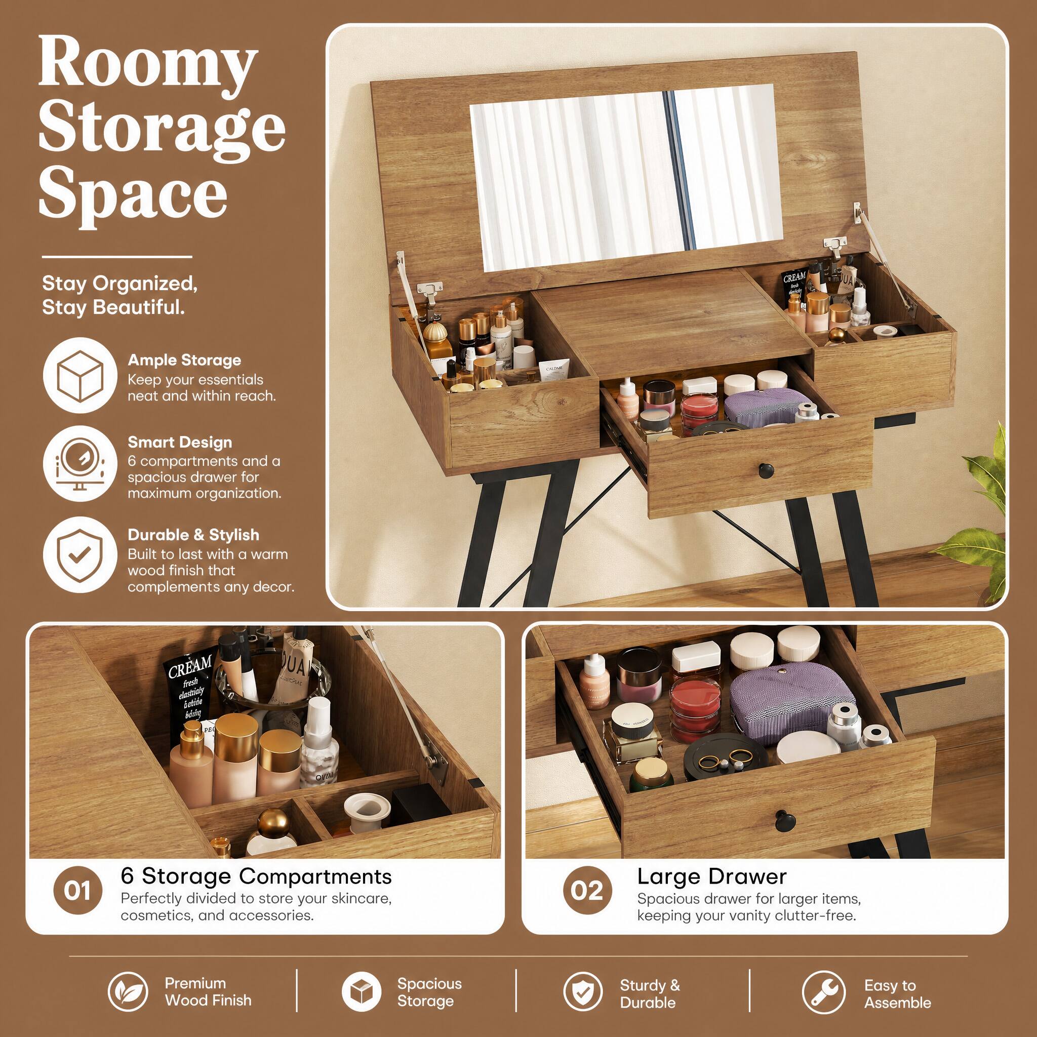 Roomy Storage Space  
Stay Organized, Stay Beautiful.

Ample Storage  
Keep your essentials neat and within reach.

Smart Design  
6 compartments and a spacious drawer for maximum organization.

Durable & Stylish  
Built to last with a warm wood finish that complements any decor.

6 Storage Compartments  
Perfectly divided to store your skincare, cosmetics, and accessories.

Large Drawer  
Spacious drawer for larger items, keeping your vanity clutter-free.

Premium Wood Finish  
Spacious Storage  
Sturdy & Durable  
Easy to Assemble