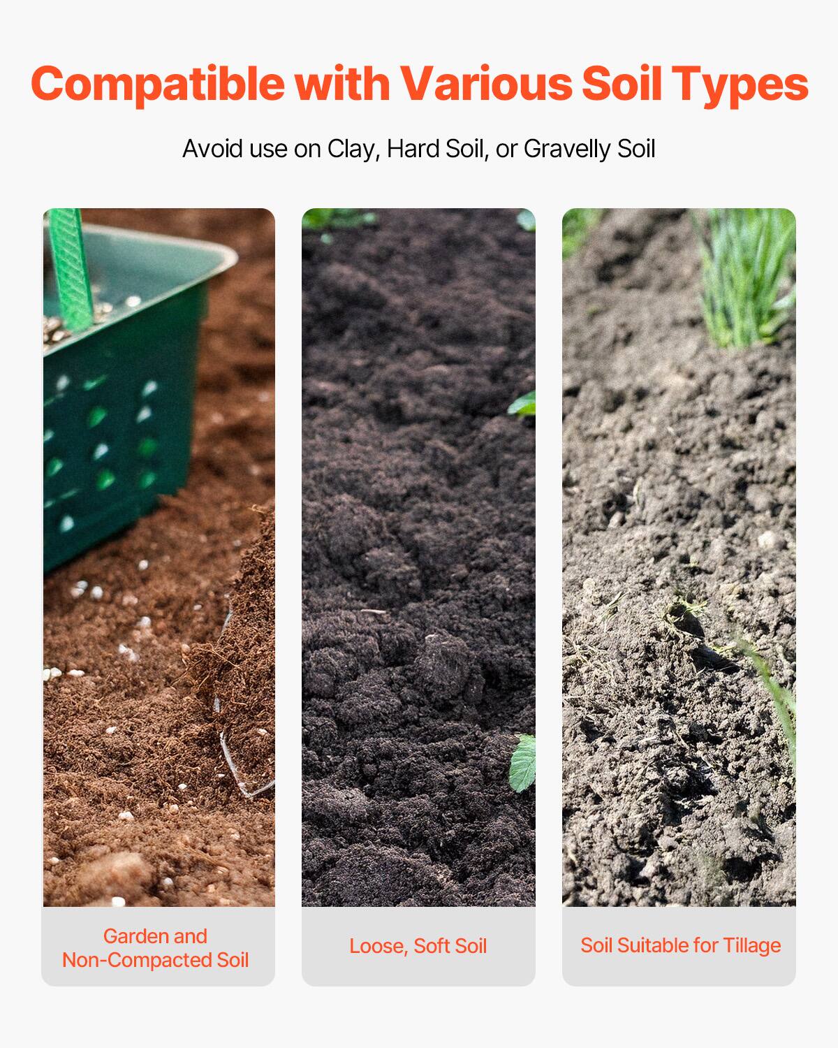 Compatible with Various Soil Types  
Avoid use on Clay, Hard Soil, or Gravelly Soil  

- Garden and Non-Compacted Soil  
- Loose, Soft Soil  
- Soil Suitable for Tillage