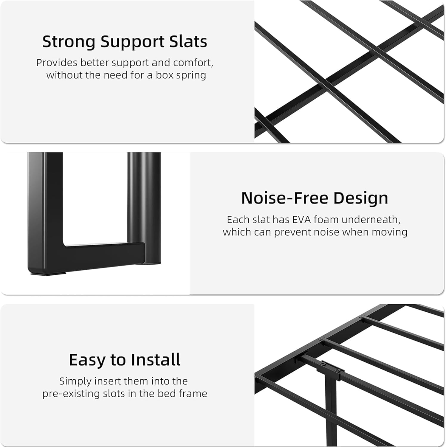 **Strong Support Slats**  
Provides better support and comfort, without the need for a box spring

**Noise-Free Design**  
Each slat has EVA foam underneath, which can prevent noise when moving

**Easy to Install**  
Simply insert them into the pre-existing slots in the bed frame