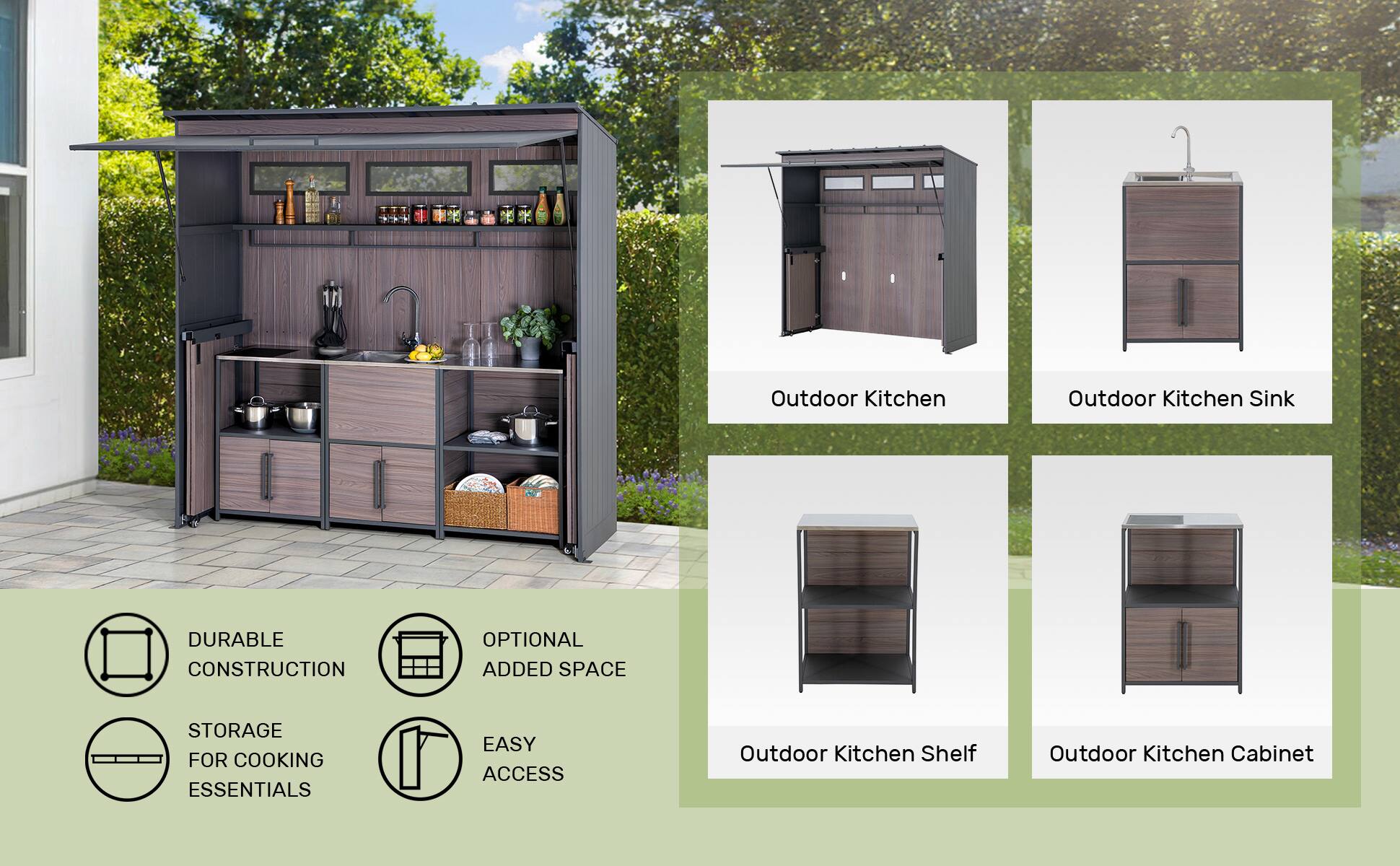 Outdoor Kitchen  
Outdoor Kitchen Sink  
DURABLE CONSTRUCTION  
OPTIONAL ADDED SPACE  
STORAGE FOR COOKING ESSENTIALS  
EASY ACCESS  
Outdoor Kitchen Shelf  
Outdoor Kitchen Cabinet