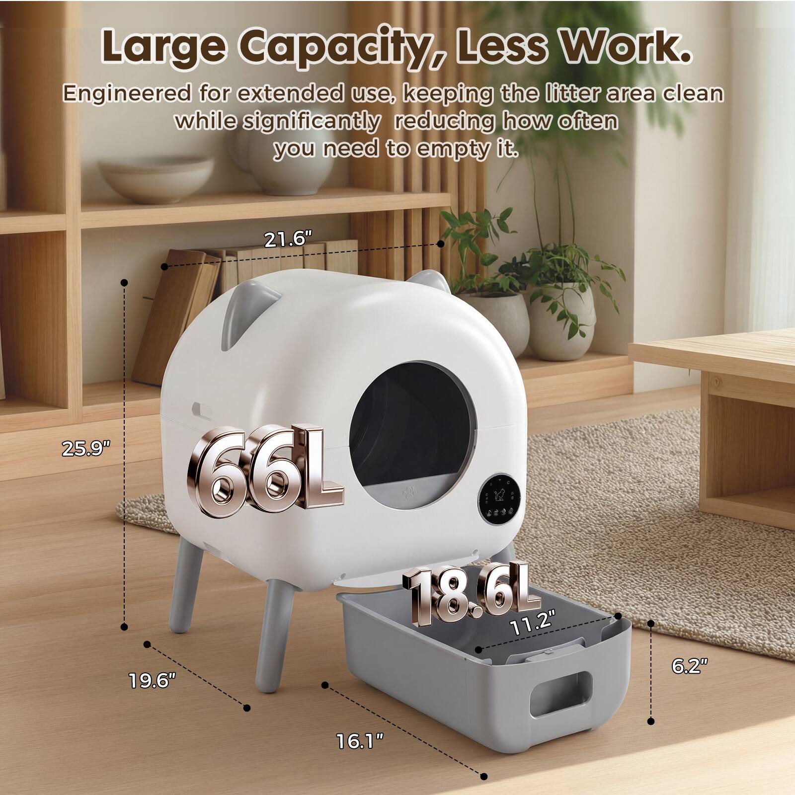 Large Capacity, Less Work. Engineered for extended use, keeping the litter area clean while significantly reducing how often you need to empty it. 21.6" 25.9" 66L 12 18.6L 11.2" 19.6" 6.2" 16.1"
