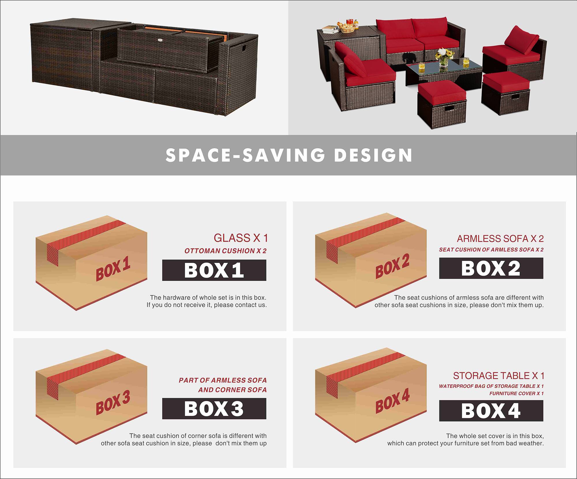 SPACE-SAVING DESIGN

BOX 1  
GLASS X 1  
OTTOMAN CUSHION X 2  
The hardware of the whole set is in this box. If you do not receive it, please contact us.

BOX 2  
ARMLESS SOFA X 2  
SEAT CUSHION OF ARMLESS SOFA X 2  
The seat cushions of armless sofa are different with other sofa seat cushions in size, please don't mix them up.

BOX 3  
PART OF ARMLESS SOFA AND CORNER SOFA  
The seat cushion of corner sofa is different with other sofa seat cushion in size. please don't mix them up.

BOX 4  
STORAGE TABLE X 1  
WATERPROOF BAG OF STORAGE TABLE X 1  
FURNITURE COVER X 1  
The whole set cover is in this box, which can protect your furniture set from bad weather.