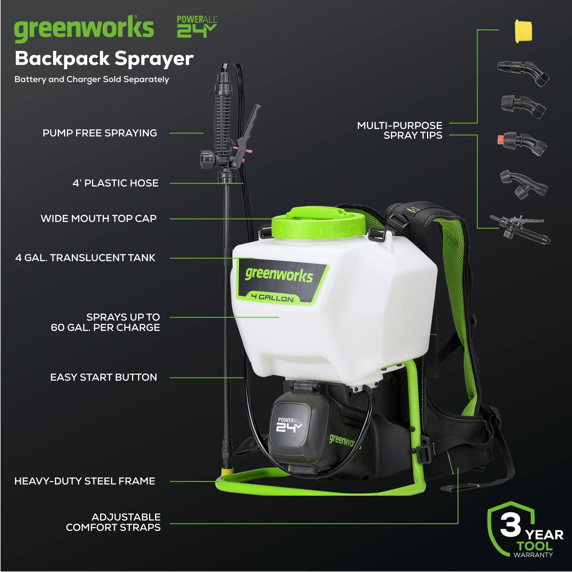 POWERALL greenworks 24Y Backpack Sprayer Battery and Charger Sold Separately

- MULTI-PURPOSE SPRAY TIPS
- 4' PLASTIC HOSE
- WIDE MOUTH TOP CAP
- 4 GAL. TRANSLUCENT TANK
- SPRAYS UP TO 60 GAL. PER CHARGE
- EASY START BUTTON
- HEAVY-DUTY STEEL FRAME
- ADJUSTABLE COMFORT STRAPS
- 3 YEAR TOOL WARRANTY
