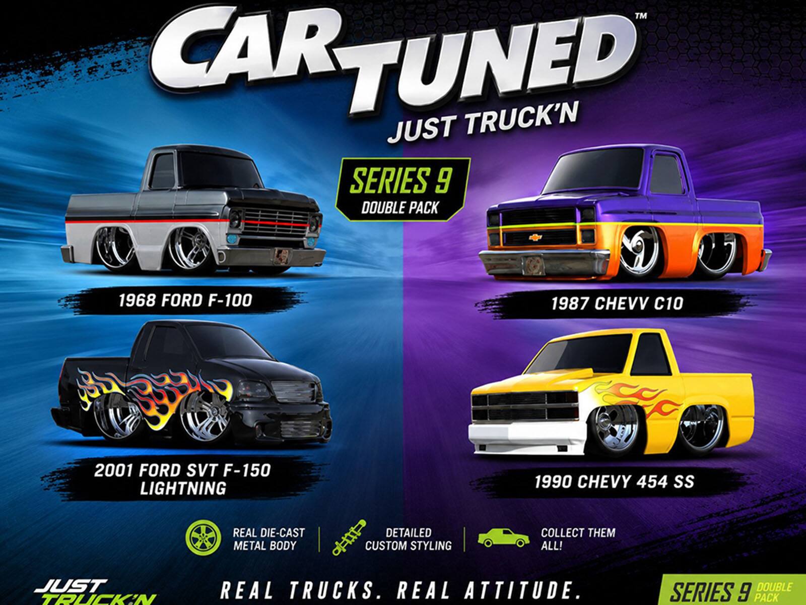 CAR TUNED™  
JUST TRUCK'N SERIES 9 DOUBLE PACK

1968 FORD F-100  
1987 CHEVY C10  
2001 FORD SVT F-150 LIGHTNING  
1990 CHEVY 454 SS

REAL DIE-CAST METAL BODY  
DETAILED CUSTOM STYLING

COLLECT THEM ALL!  
JUST TRUCK'N  
REAL TRUCKS. REAL ATTITUDE.  
DOUBLE SERIES 9 PACK