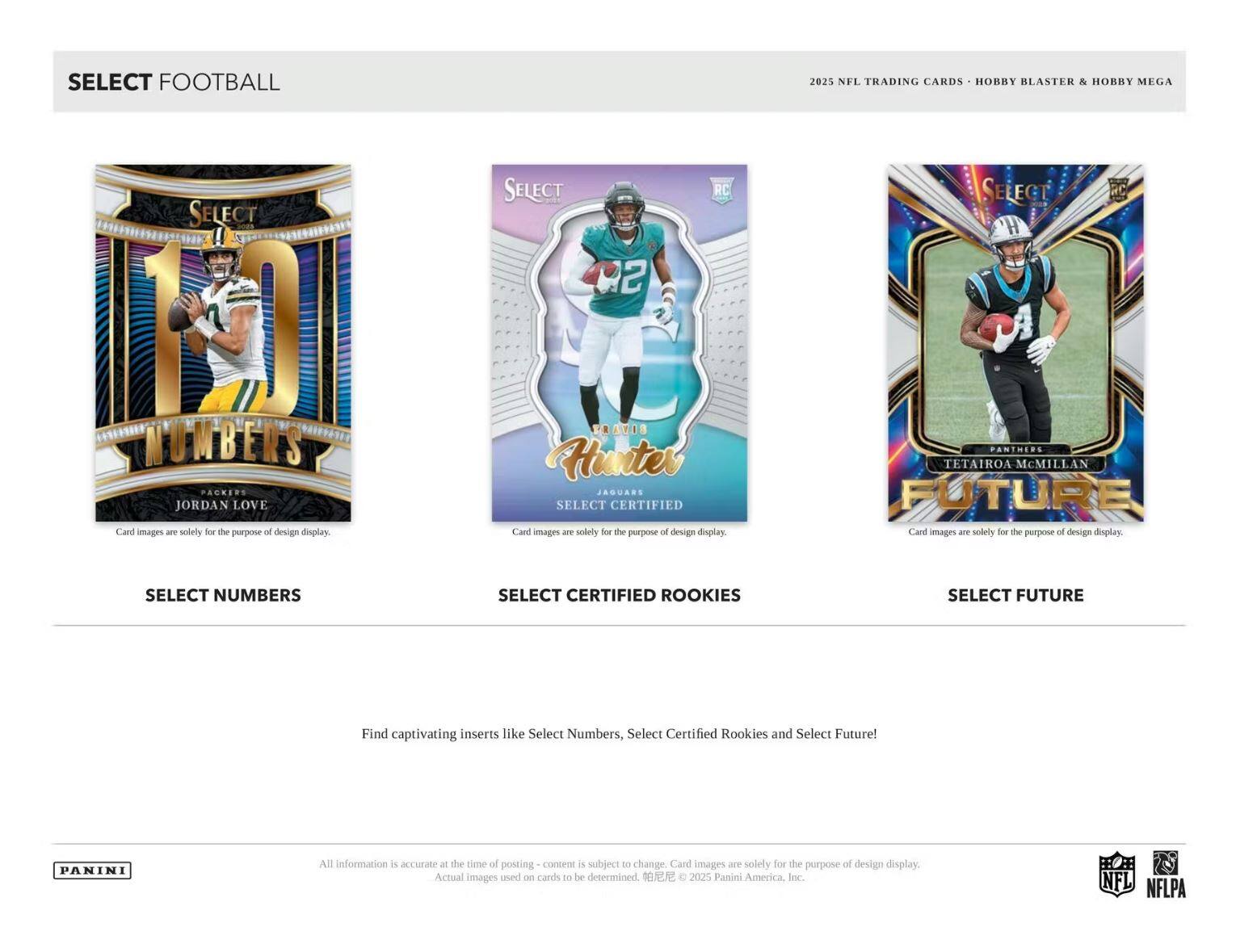 SELECT FOOTBALL

2025 NFL TRADING CARDS • HOBBY BLASTER & HOBBY MEGA

SELECT NUMBERS
JORDAN LOVE
Card images are solely for the purpose of design display.

SELECT CERTIFIED ROOKIES
TRAVIS HUNTER
Card images are solely for the purpose of design display.

SELECT FUTURE
TETAIROA MCMILLAN
Card images are solely for the purpose of design display.

Find captivating inserts like Select Numbers, Select Certified Rookies and Select Future!

All information is accurate at the time of posting - content is subject to change. Card images are solely for the purpose of design display. Actual images used on cards to be determined. © 2025 Panini America, Inc.

PANINI

NFL NFLPA
