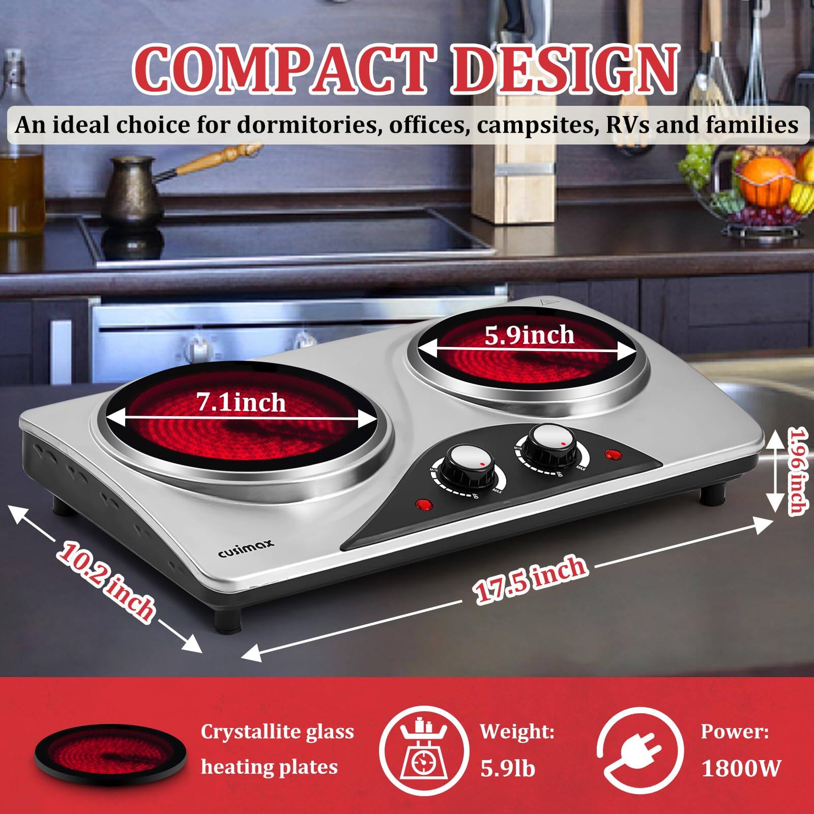 COMPACT DESIGN  
An ideal choice for dormitories, offices, campsites, RVs and families  

- 5.9 inch  
- 7.1 inch  
- 10.2 inch  
- 17.5 inch  
- 1.96 inch  

Crystallite glass heating plates  
Weight: 5.9 lb  
Power: 1800W