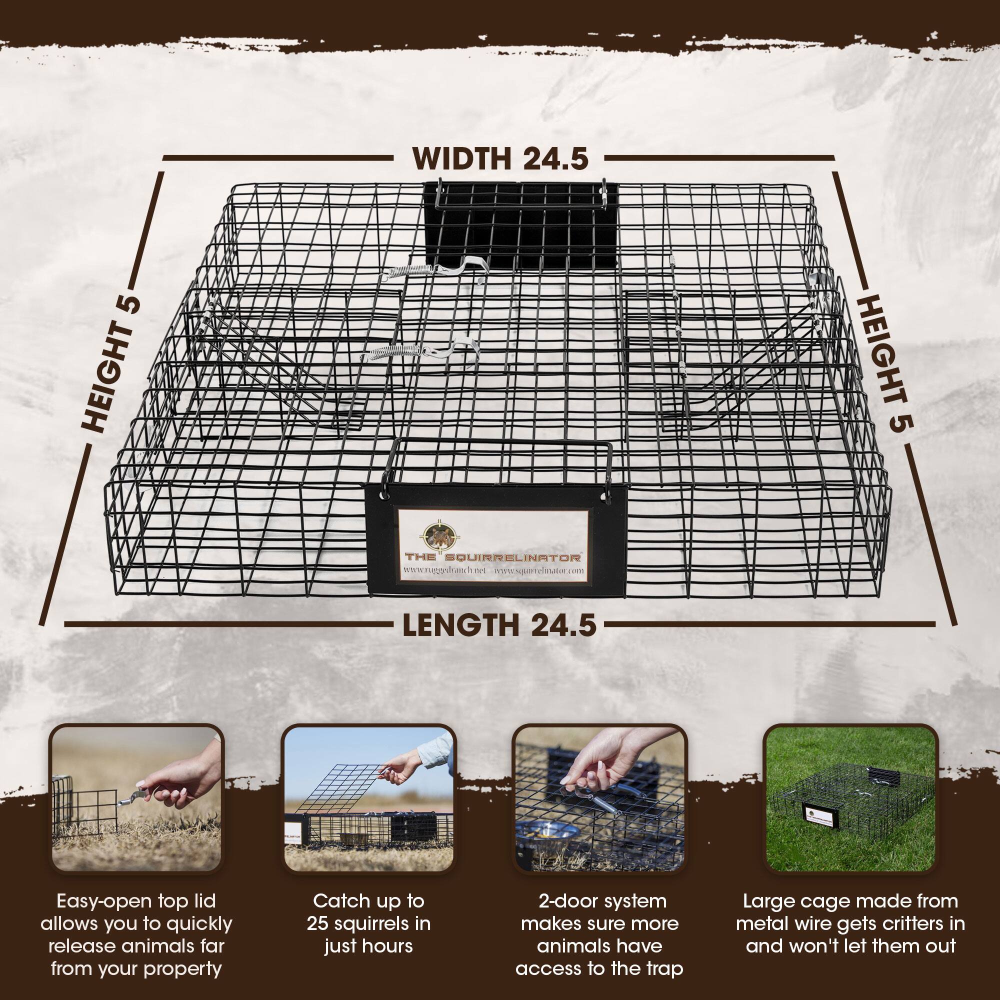 WIDTH 24.5  
HEIGHT 5  
HEIGHT 5  
LENGTH 24.5  

THE SOUIRRELINATOR  
www.raggshasimsna.c  

Easy-open top lid allows you to quickly release animals far from your property  
Catch up to 25 squirrels in just hours  
2-door system makes sure more animals have access to the trap  
Large cage made from metal wire gets critters in and won't let them out