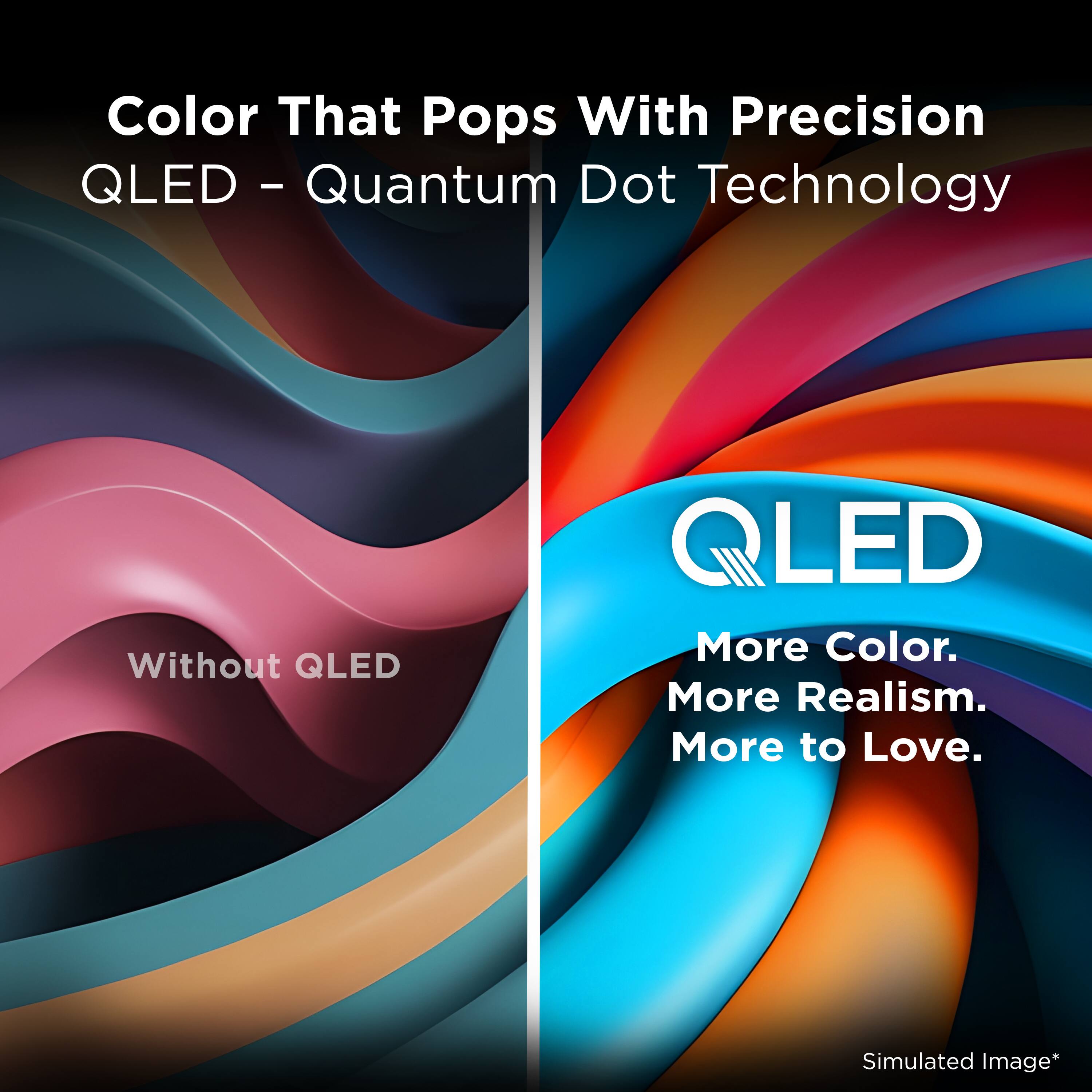 Color That Pops With Precision  
QLED - Quantum Dot Technology  

Without QLED  

QLED  
More Color.  
More Realism.  
More to Love.  

Simulated Image*