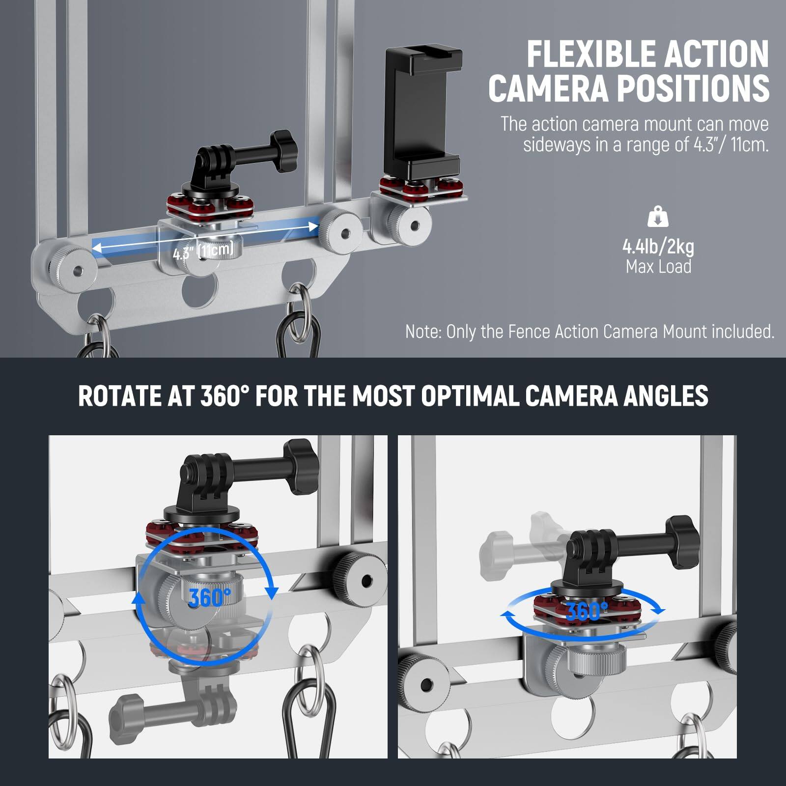 FLEXIBLE ACTION CAMERA POSITIONS  
The action camera mount can move sideways in a range of 4.3" / 11cm.  
4.4lb / 2kg Max Load  
Note: Only the Fence Action Camera Mount included.  

ROTATE AT 360° FOR THE MOST OPTIMAL CAMERA ANGLES