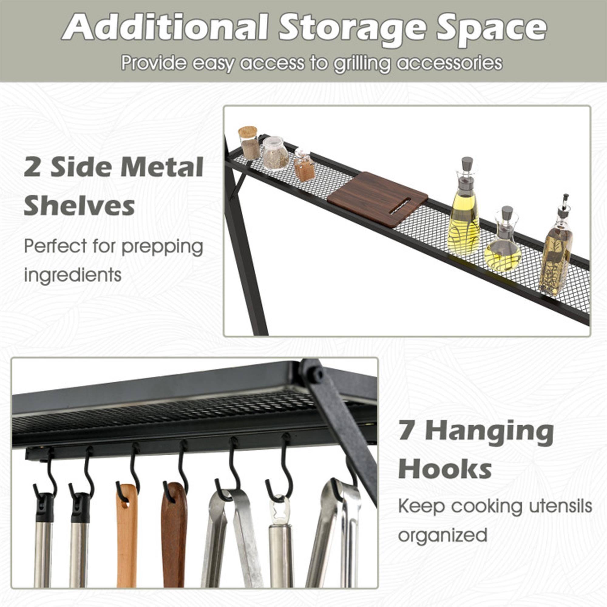 Additional Storage Space  
Provide easy access to grilling accessories  

2 Side Metal Shelves  
Perfect for prepping ingredients  

7 Hanging Hooks  
Keep cooking utensils organized
