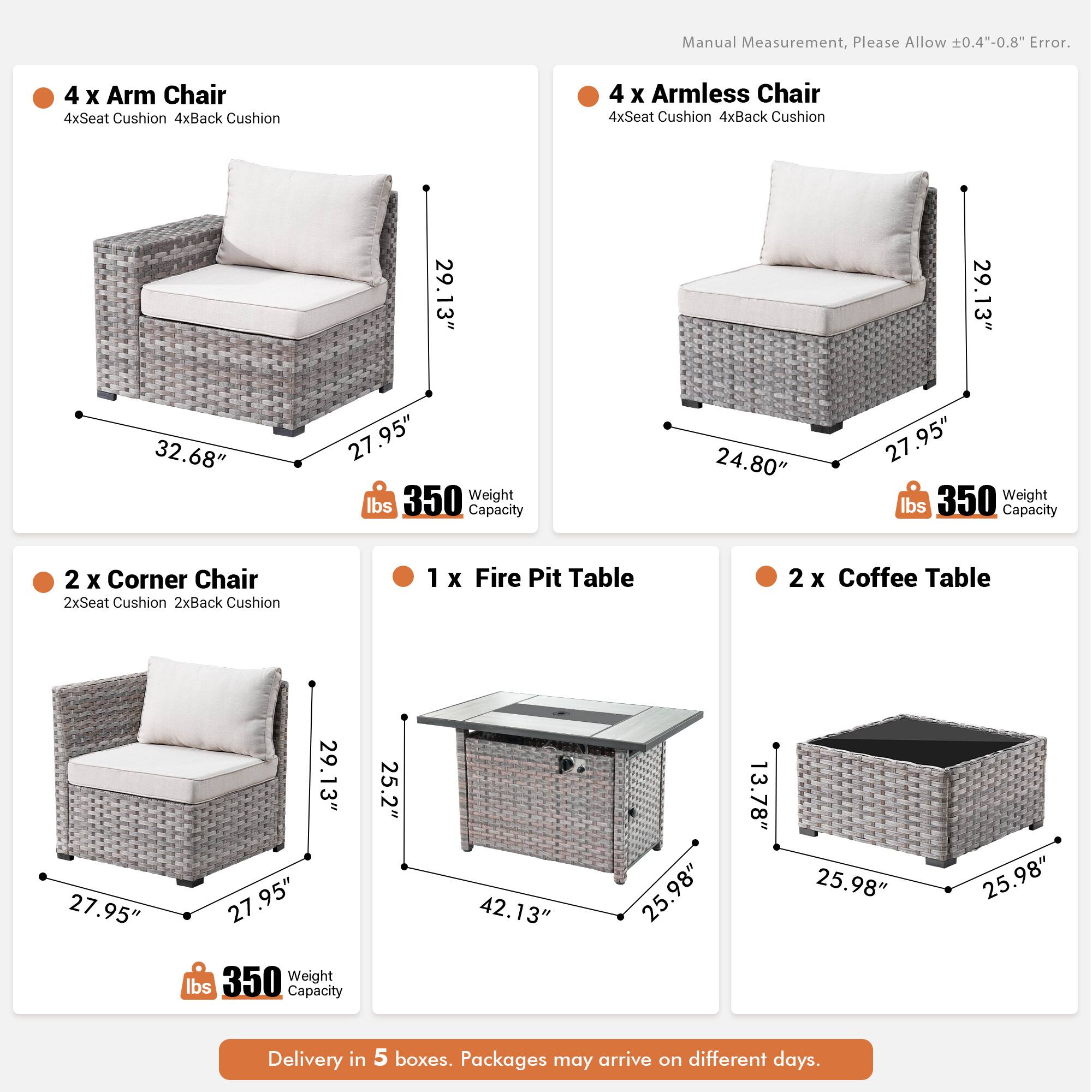Manual Measurement, Please Allow 0.4"-0.8" Error.

- 4 x Arm Chair
  - 4xSeat Cushion
  - 4xBack Cushion
  - 29.13" x 32.68" x 27.95"
  - 350 lbs Weight Capacity

- 4 x Armless Chair
  - 4xSeat Cushion
  - 4xBack Cushion
  - 29.13" x 24.80" x 27.95"
  - 350 lbs Weight Capacity

- 2 x Corner Chair
  - 2xSeat Cushion
  - 2xBack Cushion
  - 27.95" x 29.13" x 27.95"
  - 350 lbs Weight Capacity

- 1 x Fire Pit Table
  - 25.2" x 42.13" x 25.98" x 13.78"
  - 350 lbs Weight Capacity

- 2 x Coffee Table
  -