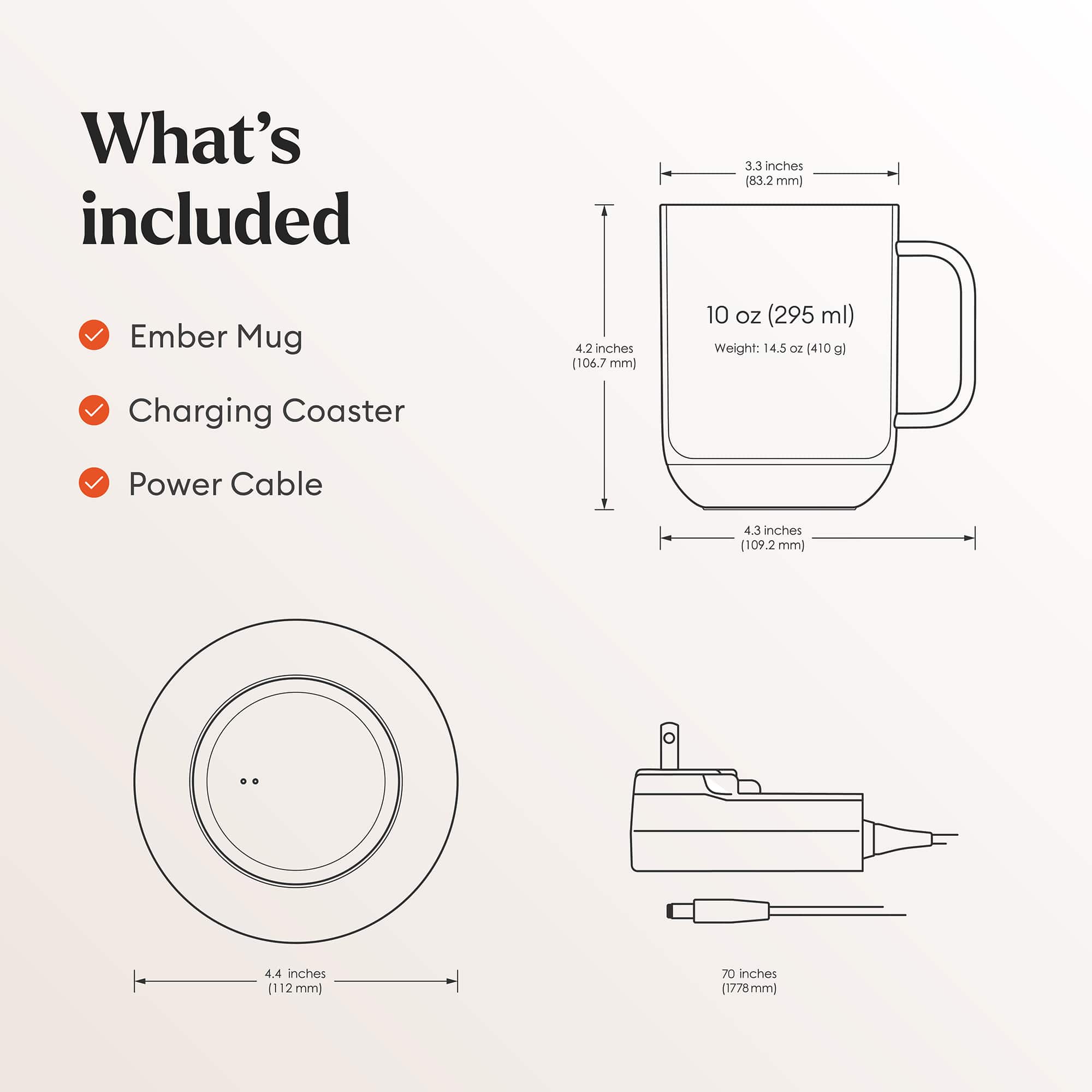 What's Included:
1. Ember Mug: 3.3 inches (83.2 mm)
2. Charging Coaster: 4.2 inches (106.7 mm)
3. Power Cable: 4.3 inches (109.2 mm)
4. 10 oz (295 ml) capacity
5. Weight: 14.5 oz (410 g)