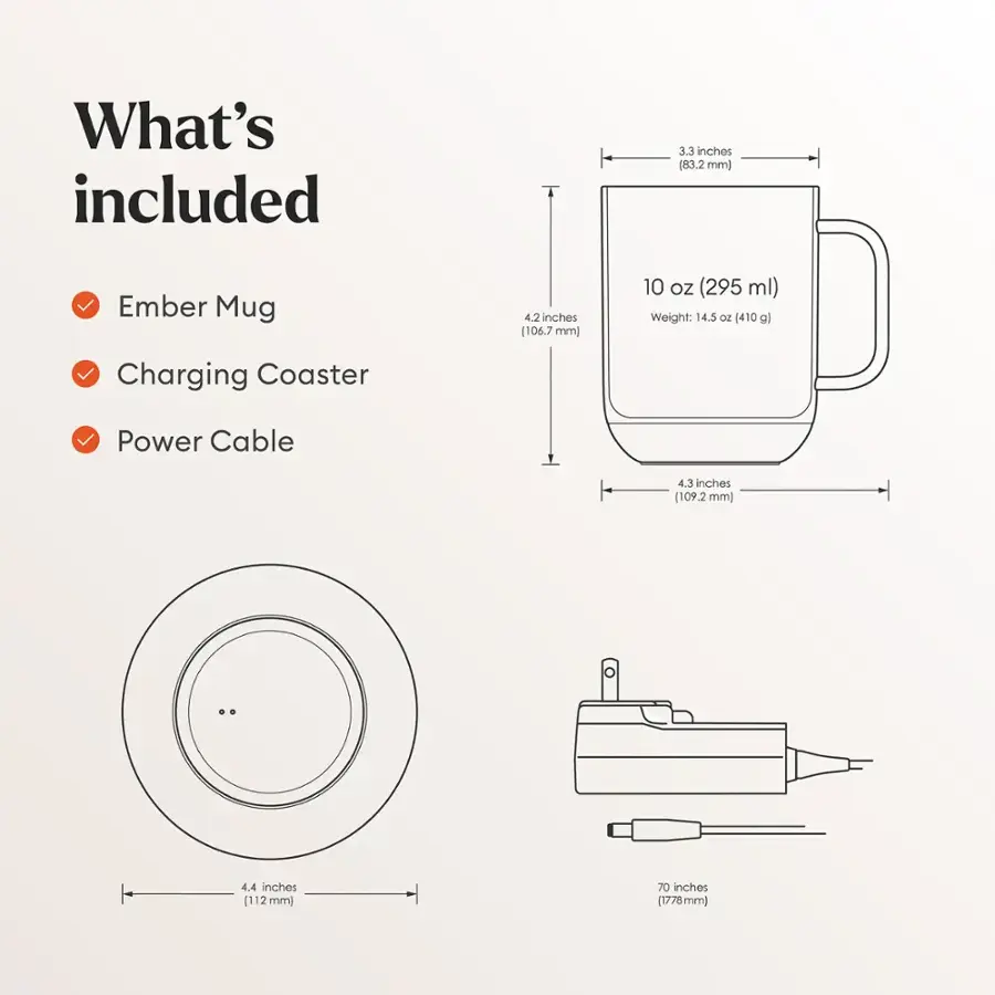 What's Included:

1. Ember Mug: 3.3 inches (83.2 mm)
2. Charging Coaster: 4.2 inches (106.7 mm)
3. Power Cable: 4.3 inches (109.2 mm)
4. 10 oz (295 ml) capacity
5. Weight: 14.5 oz (410 g)