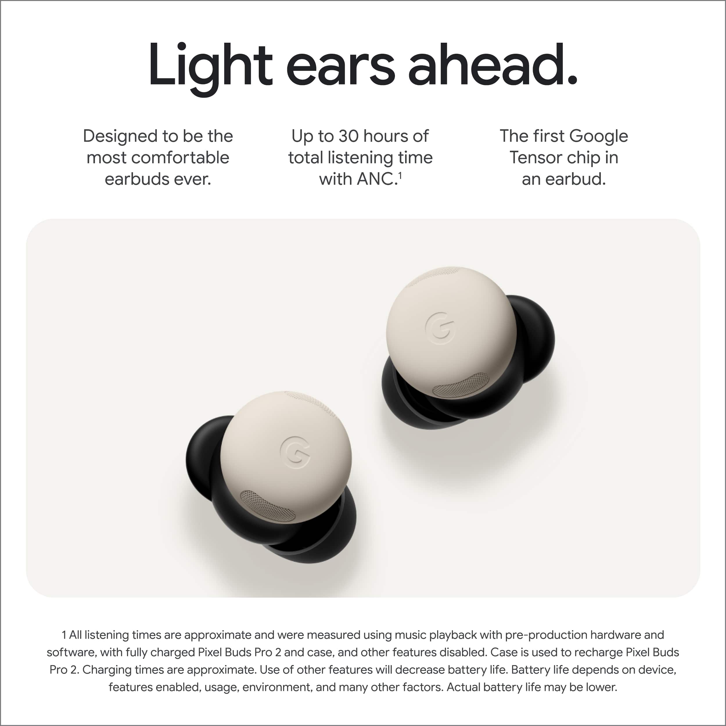 Light ears ahead.
Designed to be the most comfortable earbuds ever.
Up to 30 hours of total listening time with ANC.¹
The first Google Tensor chip in an earbud.
1 All listening times are approximate and were measured using music playback with pre-production hardware and software, with fully charged Pixel Buds Pro 2 and case, and other features disabled. Case is used to recharge Pixel Buds Pro 2. Charging times are approximate. Use of other features will decrease battery life. Battery life depends on device, features enabled, usage, environment, and many other factors. Actual battery life may be lower.