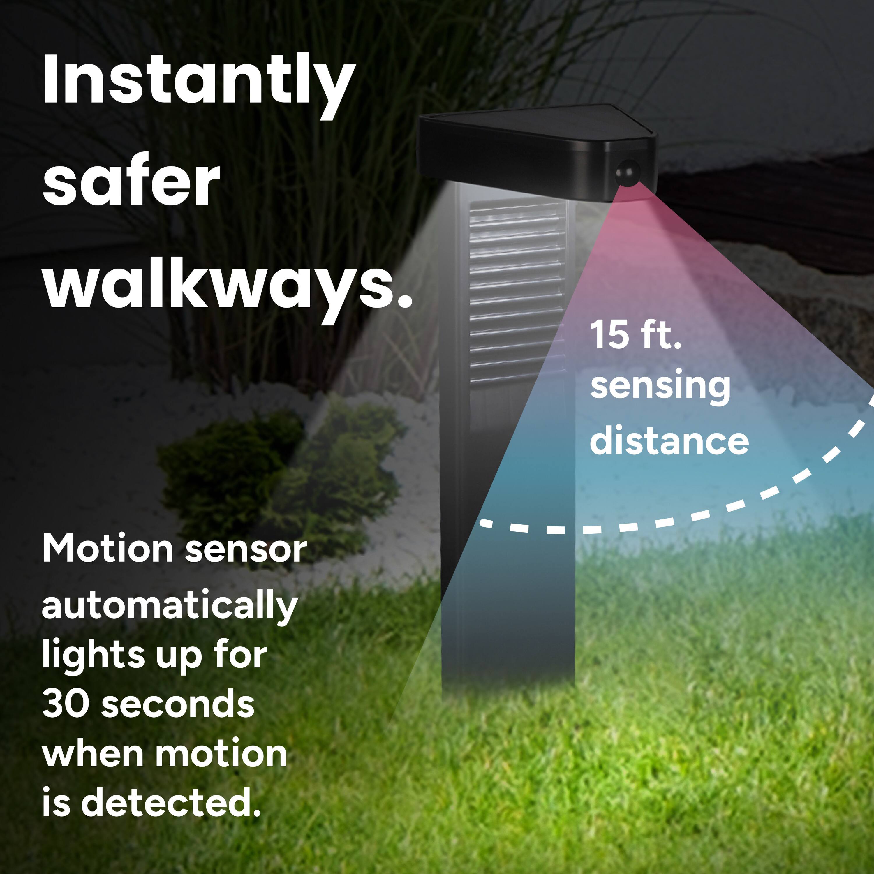 Instantly safer walkways.  
15 ft. sensing distance  
Motion sensor automatically lights up for 30 seconds when motion is detected.