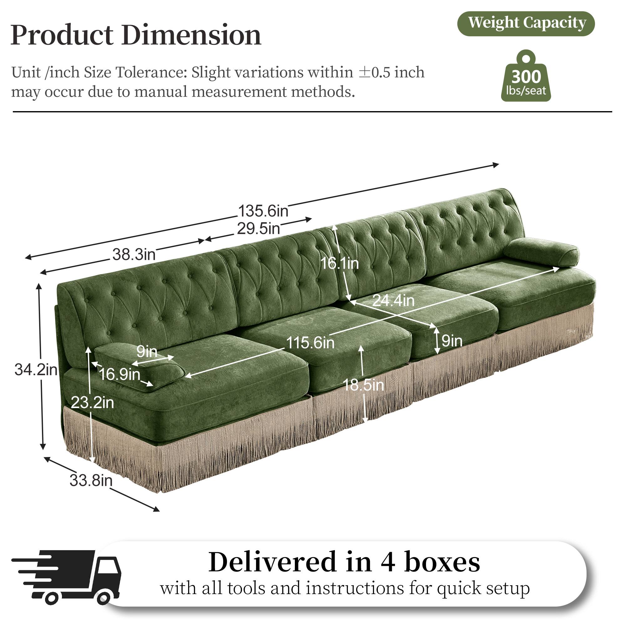 Product Dimension  
Unit /inch Size Tolerance: Slight variations within ±0.5 inch may occur due to manual measurement methods.  

Weight Capacity  
300 lbs/seat  

Dimensions:  
- 38.3in  
- 135.6in  
- 29.5in  
- 16.1in  
- 24.4in  
- 9in  
- 34.2in  
- 16.9in  
- 23.2in  
- 115.6in  
- 18.5in  
- 9in  
- 33.8in  

Delivered in 4 boxes with all tools and instructions for quick setup