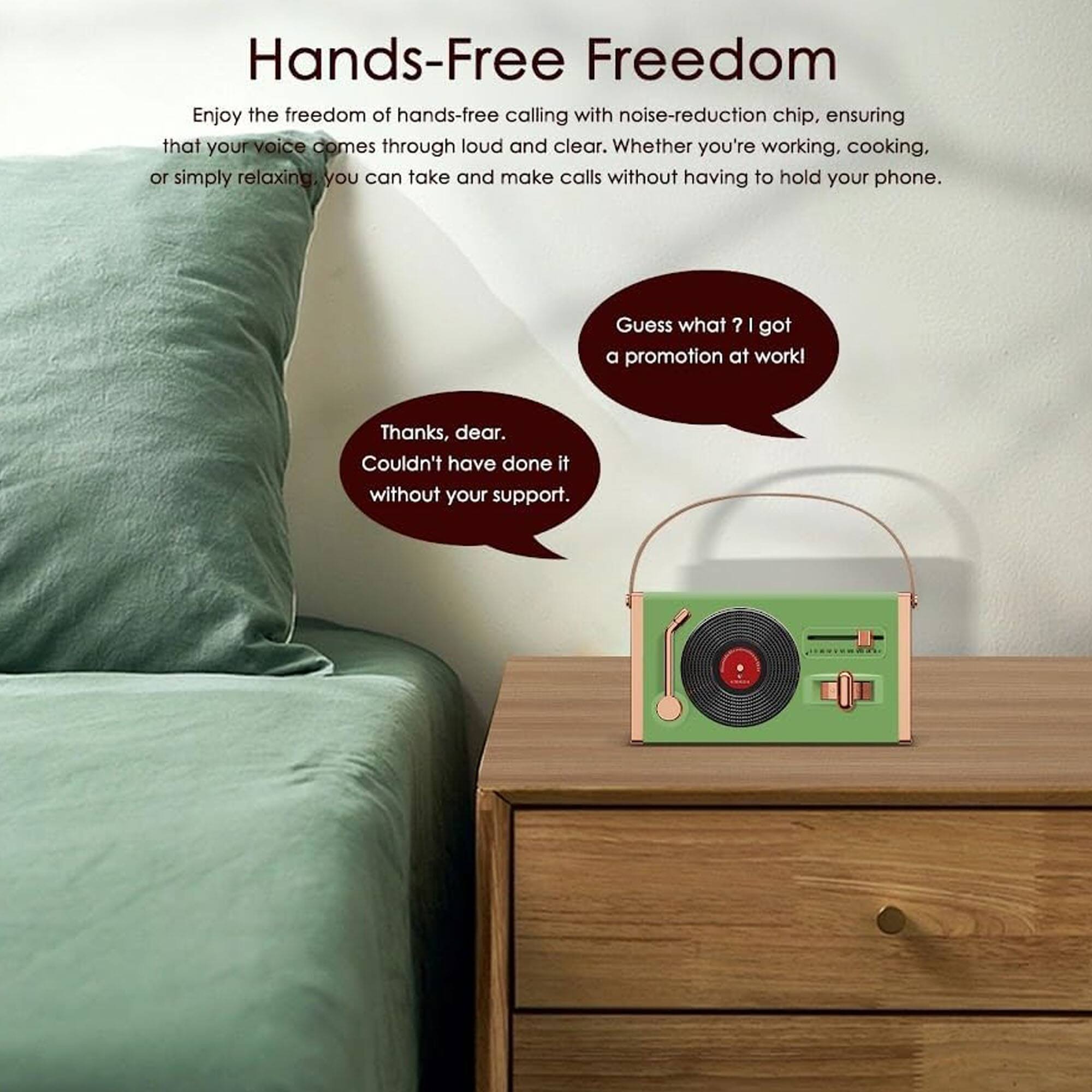 Hands-Free Freedom

Enjoy the freedom of hands-free calling with noise-reduction chip, ensuring that your voice comes through loud and clear. Whether you're working, cooking, or simply relaxing, you can take and make calls without having to hold your phone.

Guess what? I got a promotion at work!

Thanks, dear. Couldn't have done it without your support.