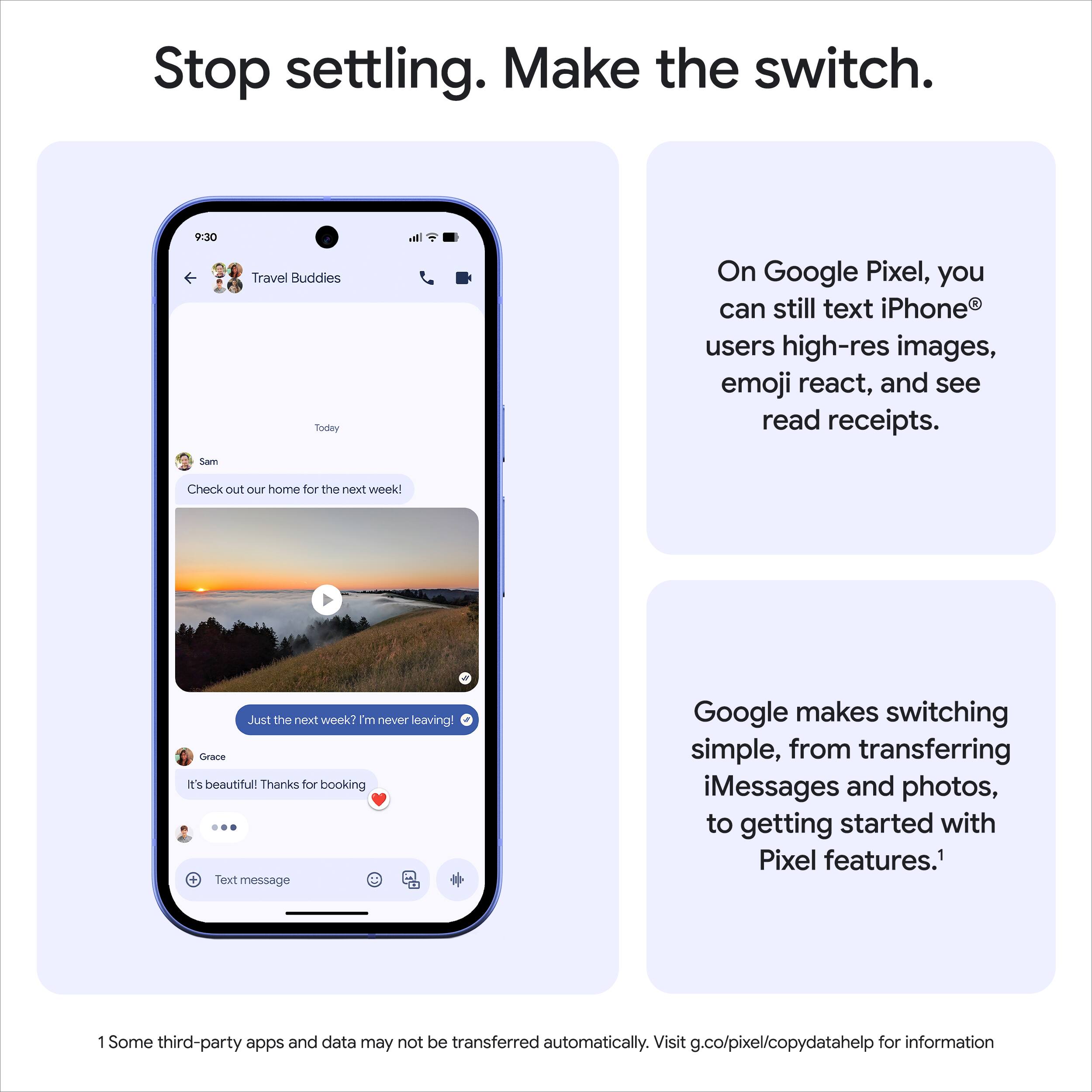Stop settling. Make the switch.

On Google Pixel, you can still text iPhone® users high-res images, emoji react, and see read receipts.

Google makes switching simple, from transferring iMessages and photos, to getting started with Pixel features.¹

1 Some third-party apps and data may not be transferred automatically. Visit g.co/pixel/copydatahelp for information